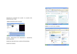 GRABAR EN ARCHIVO DE AUDIO    EL GUION CON
DURACION DE 3 MIN.

ABRIR WINDOWS MOVI MAKER



                                             ABRIR LA CUENTA DE SCRIBD




TENER PRECENTES SUS IMÁGENES Y ARCHIVOS
DESCARGADOS

INSERTAR ARCHIVOS DE AUDIO (CONVERTIDO)

INSERTAR VIDEOS
 