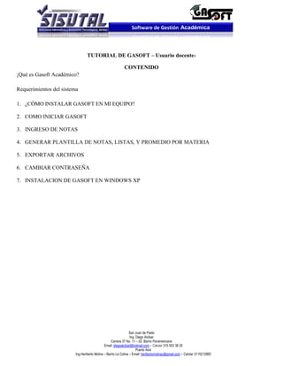 Software de Gestión Académica




                                 TUTORIAL DE GASOFT – Usuario docente-

                                                           CONTENIDO
¡Qué es Gasoft Académico?

Requerimientos del sistema

1. ¿CÓMO INSTALAR GASOFT EN MI EQUIPO?

2. COMO INICIAR GASOFT

3. INGRESO DE NOTAS

4. GENERAR PLANTILLA DE NOTAS, LISTAS, Y PROMEDIO POR MATERIA

5. EXPORTAR ARCHIVOS

6. CAMBIAR CONTRASEÑA

7. INSTALACION DE GASOFT EN WINDOWS XP




                                                                 San Juan de Pasto
                                                                 Ing. Diego Alcibar
                                                   Carrera 37 No. 11 – 02. Barrio Panamericano
                                              Email: diegoalcibar@hotmail.com – Celular 315 503 38 25
                                                                      Puerto Asís
                         Ing.Heriberto Molina – Barrio La Colina – Email: heribertomolinac@gmail.com – Celular 3115212865
 