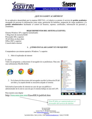 Software de Gestión Académica


                                                 ¿QUÉ ES GASOFT ACADÉMICO?

Es un aplicativo desarrollado por la empresa SISUTAL y el objetivo es prestar el servicio de gestión académica
encargado de procesar la información como notas, generación de boletines, asignación de carga académica y la
gestión administrativo facilitando el control de horarios, reportes, certificados, información de personal y
estudiantes.

                           REQUERIMIENTOS DEL SISTEMA (CLIENTE)
Sistema Windows XP o superior (actualizado)
1 Mega byte de memoria RAM
Procesador 486 o superior
20 mb libres en disco duro
Office 2007 o superior
Conectividad a internet

                                 1. ¿CÓMO INSTALAR GASOFT EN MI EQUIPO?

Computadores con sistema operativo Windows 7 o superior

   1. Abrir el explorador de internet

Ir inicio
Todos los programas y seleccionar el navegador de su preferencia. Para este
caso utilizaremos Mozilla firefox




   2. En la barra de direcciones del navegador escribir la dirección IP del
      servidor y la carpeta donde se encuentra alojado el sistema

Solicitarla al proveedor de internet en caso de que sea pública o
administrador de la red en caso de que el sistema trabaje en una red LAN.

Para nuestro caso digitar
http://xxx.xxx.xxx.xxx/GasoftIEA/publish.htm

                                                                                 Esta IP debe ser suministrada por el
                                                                                 proveedor del servicio de internet

                                                                    San Juan de Pasto
                                                                    Ing. Diego Alcibar
                                                      Carrera 37 No. 11 – 02. Barrio Panamericano
                                                 Email: diegoalcibar@hotmail.com – Celular 315 503 38 25
                                                                         Puerto Asís
                            Ing.Heriberto Molina – Barrio La Colina – Email: heribertomolinac@gmail.com – Celular 3115212865
 