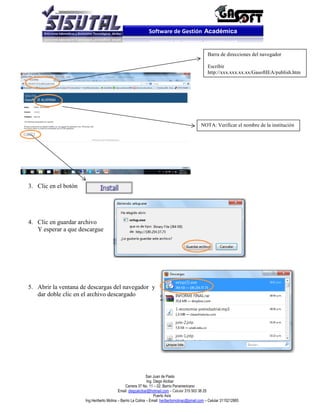 Software de Gestión Académica


                                                                                                  Barra de direcciones del navegador

                                                                                                  Escribir
                                                                                                  http://xxx.xxx.xx.xx/GasoftIEA/publish.htm




                                                                                              NOTA: Verificar el nombre de la institución




3. Clic en el botón




4. Clic en guardar archivo
   Y esperar a que descargue




5. Abrir la ventana de descargas del navegador y
   dar doble clic en el archivo descargado




                                                              San Juan de Pasto
                                                              Ing. Diego Alcibar
                                                Carrera 37 No. 11 – 02. Barrio Panamericano
                                           Email: diegoalcibar@hotmail.com – Celular 315 503 38 25
                                                                   Puerto Asís
                      Ing.Heriberto Molina – Barrio La Colina – Email: heribertomolinac@gmail.com – Celular 3115212865
 