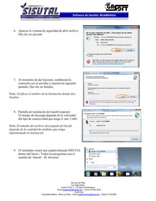 Software de Gestión Académica




   6. Aparece la ventana de seguridad de abrir archivo
      Dar clic en ejecutar




   7. Al momento de dar Ejecutar, establecerá la
      conexión con el servidor y muestra la siguiente
      pantalla. Dar clic en Instalar.

Nota: Verificar el nombre de la Institución donde dice
Nombre



   8. Pantalla de instalación de Gasoft (esperar)
      El tiempo de descarga depende de la velocidad
      del tipo de conectividad que tenga (1 mb, 2 mb)

Nota: El tamaño del archivo descargado de Gasoft
depende de la cantidad de módulos que tenga
implementado la Institución.




   9. El instalador creará una carpeta llamada SISUTAL
      dentro del Inicio / Todos los programas con el
      nombre de Gasoft – IE Alvernia




                                                                  San Juan de Pasto
                                                                  Ing. Diego Alcibar
                                                    Carrera 37 No. 11 – 02. Barrio Panamericano
                                               Email: diegoalcibar@hotmail.com – Celular 315 503 38 25
                                                                       Puerto Asís
                          Ing.Heriberto Molina – Barrio La Colina – Email: heribertomolinac@gmail.com – Celular 3115212865
 