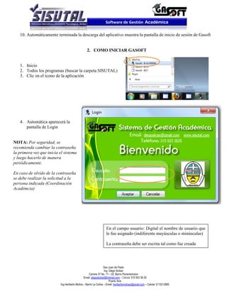 Software de Gestión Académica

   10. Automáticamente terminada la descarga del aplicativo muestra la pantalla de inicio de sesión de Gasoft


                                                 2. COMO INICIAR GASOFT


   1. Inicio
   2. Todos los programas (buscar la carpeta SISUTAL)
   3. Clic en el ícono de la aplicación




   4. Automática aparecerá la
      pantalla de Login


NOTA: Por seguridad, se
recomienda cambiar la contraseña
la primera vez que inicia el sistema
y luego hacerlo de manera
periódicamente.

En caso de olvido de la contraseña
se debe realizar la solicitud a la
persona indicada (Coordinación
Académcia)




                                                                  En el campo usuario: Digital el nombre de usuario que
                                                                  le fue asignado (indiferente mayúsculas o minúsculas)

                                                                  La contraseña debe ser escrita tal como fue creada




                                                                  San Juan de Pasto
                                                                  Ing. Diego Alcibar
                                                    Carrera 37 No. 11 – 02. Barrio Panamericano
                                               Email: diegoalcibar@hotmail.com – Celular 315 503 38 25
                                                                       Puerto Asís
                          Ing.Heriberto Molina – Barrio La Colina – Email: heribertomolinac@gmail.com – Celular 3115212865
 