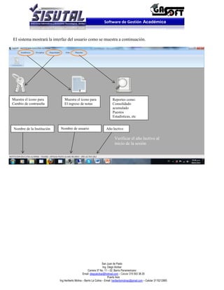 Software de Gestión Académica


El sistema mostrará la interfaz del usuario como se muestra a continuación.




Muestra el ícono para           Muestra el ícono para                      Reportes como:
Cambio de contraseña            El ingreso de notas                        Consolidado
                                                                           acumulado
                                                                           Puestos
                                                                           Estadísticas, etc


 Nombre de la Institución   Nombre de usuario                        Año lectivo

                                                                            Verificar el año lectivo al
                                                                            inicio de la sesión




                                                                    San Juan de Pasto
                                                                    Ing. Diego Alcibar
                                                      Carrera 37 No. 11 – 02. Barrio Panamericano
                                                 Email: diegoalcibar@hotmail.com – Celular 315 503 38 25
                                                                         Puerto Asís
                            Ing.Heriberto Molina – Barrio La Colina – Email: heribertomolinac@gmail.com – Celular 3115212865
 