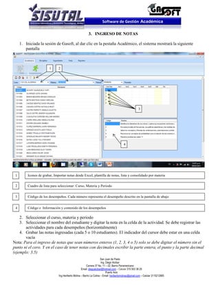Software de Gestión Académica

                                                         3. INGRESO DE NOTAS

     1. Iniciada la sesión de Gasoft, al dar clic en la pestaña Académico, el sistema mostrará la siguiente
        pantalla



                        1     2




                                                                                                      3




                                                                                         4




 1       Iconos de grabar, Importar notas desde Excel, plantilla de notas, lista y consolidado por materia

 2       Cuadro de lista para seleccionar: Curso, Materia y Periodo


 3       Código de los desempeños. Cada número representa el desempeño descrito en la pantalla de abajo


 4       Código e Información y contenido de los desempeños

    2. Seleccionar el curso, materia y periodo
    3. Seleccionar el nombre del estudiante y digitar la nota en la celda de la actividad. Se debe registrar las
       actividades para cada desempeños (horizontalmente)
    4. Grabar las notas ingresadas (cada 5 o 10 estudiantes). El indicador del cursor debe estar en una celda
       vacía
Nota: Para el ingreso de notas que sean números enteros (1, 2, 3, 4 o 5) solo se debe digitar el número sin el
punto ni el cero. Y en el caso de tener notas con decimales escribir la parte entera, el punto y la parte decimal
(ejemplo: 3.5)
                                                                      San Juan de Pasto
                                                                      Ing. Diego Alcibar
                                                        Carrera 37 No. 11 – 02. Barrio Panamericano
                                                   Email: diegoalcibar@hotmail.com – Celular 315 503 38 25
                                                                           Puerto Asís
                              Ing.Heriberto Molina – Barrio La Colina – Email: heribertomolinac@gmail.com – Celular 3115212865
 
