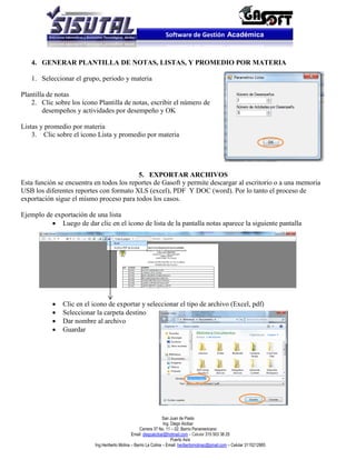 Software de Gestión Académica


   4. GENERAR PLANTILLA DE NOTAS, LISTAS, Y PROMEDIO POR MATERIA

   1. Seleccionar el grupo, periodo y materia

Plantilla de notas
   2. Clic sobre los ícono Plantilla de notas, escribir el número de
        desempeños y actividades por desempeño y OK

Listas y promedio por materia
    3. Clic sobre el ícono Lista y promedio por materia




                                          5. EXPORTAR ARCHIVOS
Esta función se encuentra en todos los reportes de Gasoft y permite descargar al escritorio o a una memoria
USB los diferentes reportes con formato XLS (excel), PDF Y DOC (word). Por lo tanto el proceso de
exportación sigue el mismo proceso para todos los casos.

Ejemplo de exportación de una lista
           Luego de dar clic en el ícono de lista de la pantalla notas aparece la siguiente pantalla




              Clic en el icono de exportar y seleccionar el tipo de archivo (Excel, pdf)
              Seleccionar la carpeta destino
              Dar nombre al archivo
              Guardar




                                                                  San Juan de Pasto
                                                                  Ing. Diego Alcibar
                                                    Carrera 37 No. 11 – 02. Barrio Panamericano
                                               Email: diegoalcibar@hotmail.com – Celular 315 503 38 25
                                                                       Puerto Asís
                          Ing.Heriberto Molina – Barrio La Colina – Email: heribertomolinac@gmail.com – Celular 3115212865
 