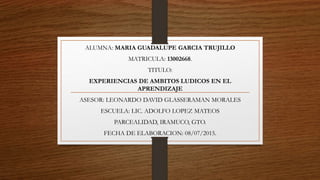 ALUMNA: MARIA GUADALUPE GARCIA TRUJILLO
MATRICULA: 13002668.
TITULO:
EXPERIENCIAS DE AMBITOS LUDICOS EN EL
APRENDIZAJE
ASESOR: LEONARDO DAVID GLASSERAMAN MORALES
ESCUELA: LIC. ADOLFO LOPEZ MATEOS
PARCEALIDAD, IRAMUCO, GTO.
FECHA DE ELABORACION: 08/07/2015.
 