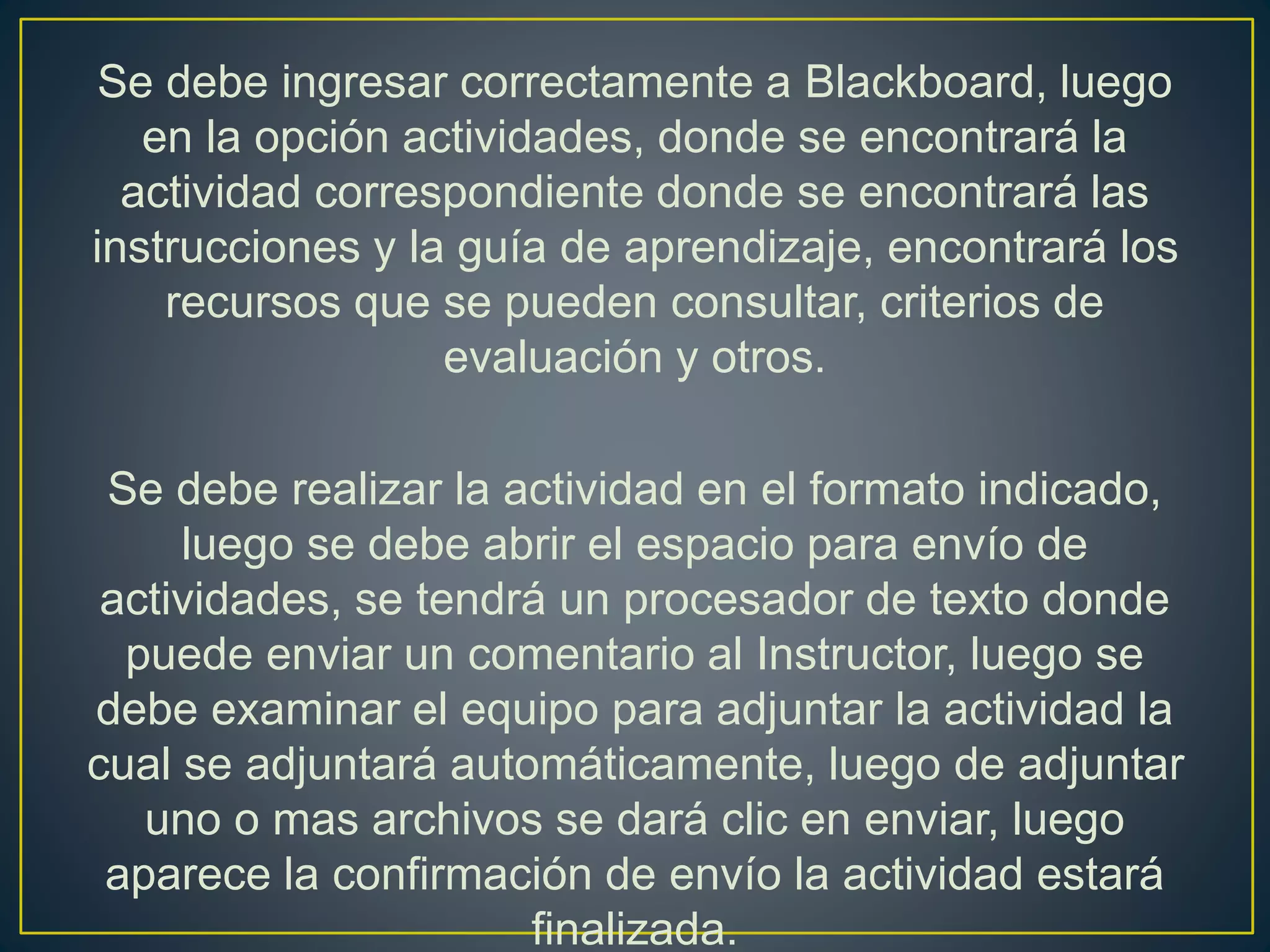 Se debe ingresar correctamente a Blackboard, luego
en la opción actividades, donde se encontrará la
actividad correspondiente donde se encontrará las
instrucciones y la guía de aprendizaje, encontrará los
recursos que se pueden consultar, criterios de
evaluación y otros.
Se debe realizar la actividad en el formato indicado,
luego se debe abrir el espacio para envío de
actividades, se tendrá un procesador de texto donde
puede enviar un comentario al Instructor, luego se
debe examinar el equipo para adjuntar la actividad la
cual se adjuntará automáticamente, luego de adjuntar
uno o mas archivos se dará clic en enviar, luego
aparece la confirmación de envío la actividad estará
finalizada.
 