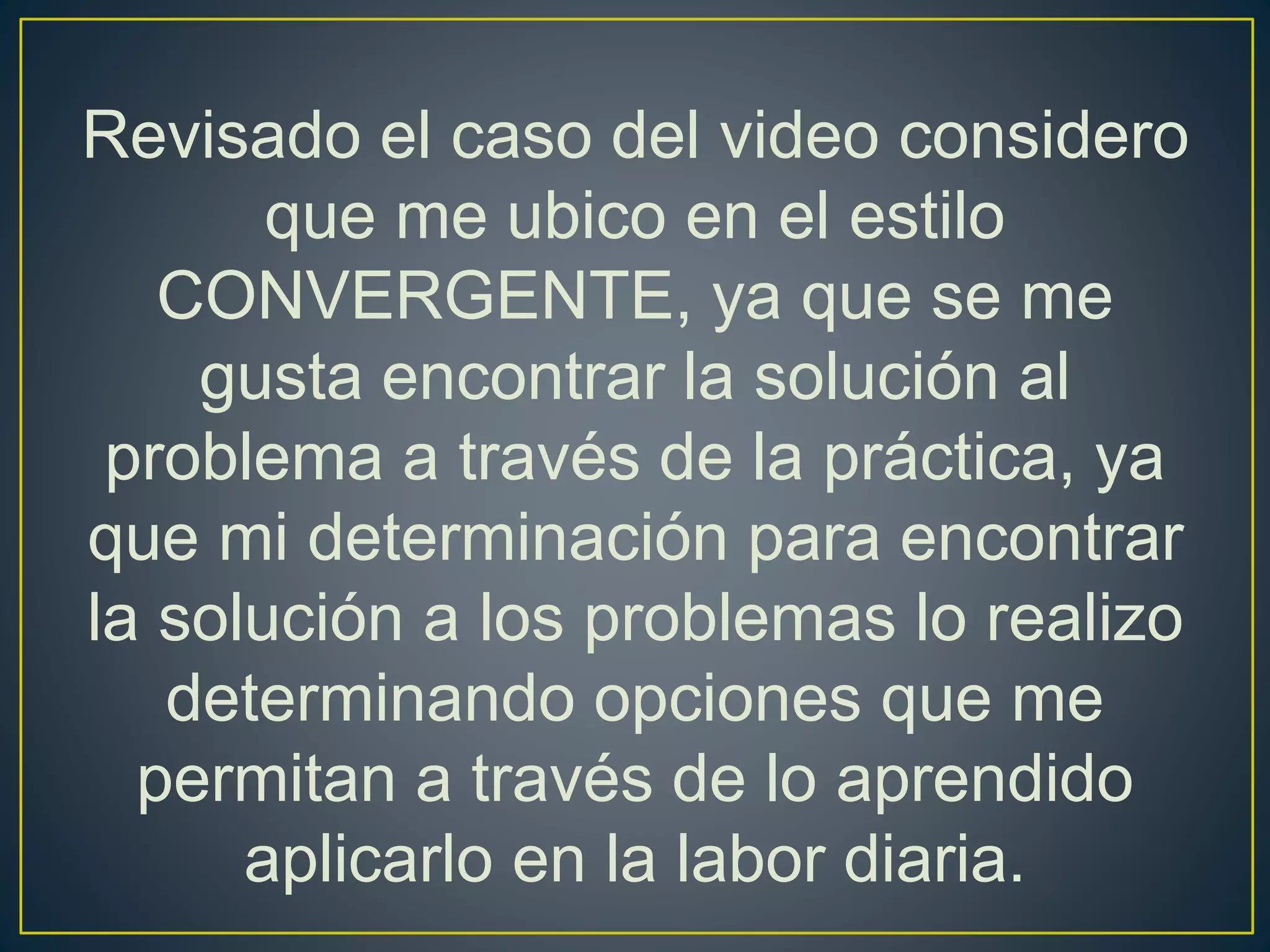 Revisado el caso del video considero
que me ubico en el estilo
CONVERGENTE, ya que se me
gusta encontrar la solución al
problema a través de la práctica, ya
que mi determinación para encontrar
la solución a los problemas lo realizo
determinando opciones que me
permitan a través de lo aprendido
aplicarlo en la labor diaria.
 