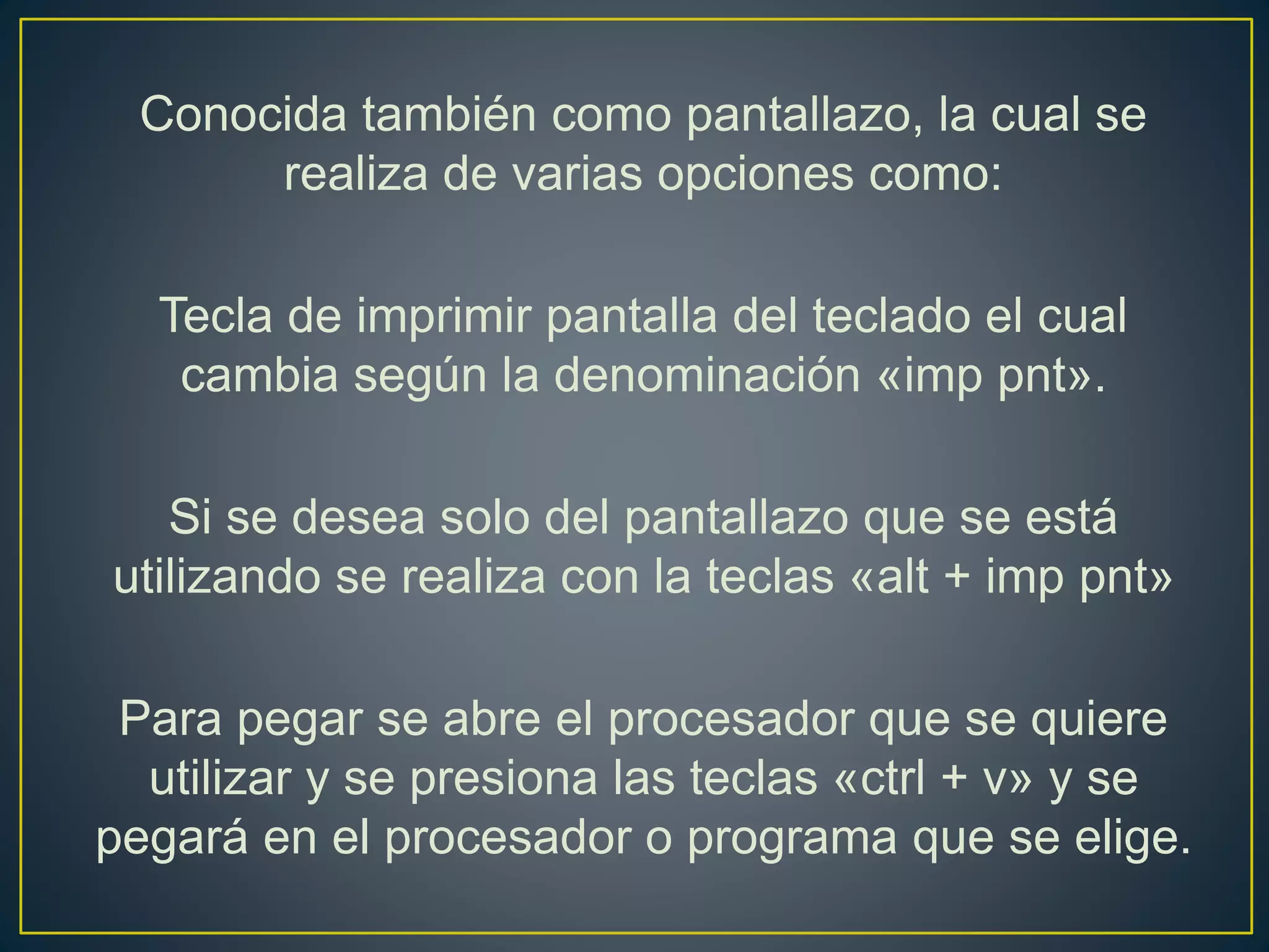 Conocida también como pantallazo, la cual se
realiza de varias opciones como:
Tecla de imprimir pantalla del teclado el cual
cambia según la denominación «imp pnt».
Si se desea solo del pantallazo que se está
utilizando se realiza con la teclas «alt + imp pnt»
Para pegar se abre el procesador que se quiere
utilizar y se presiona las teclas «ctrl + v» y se
pegará en el procesador o programa que se elige.
 