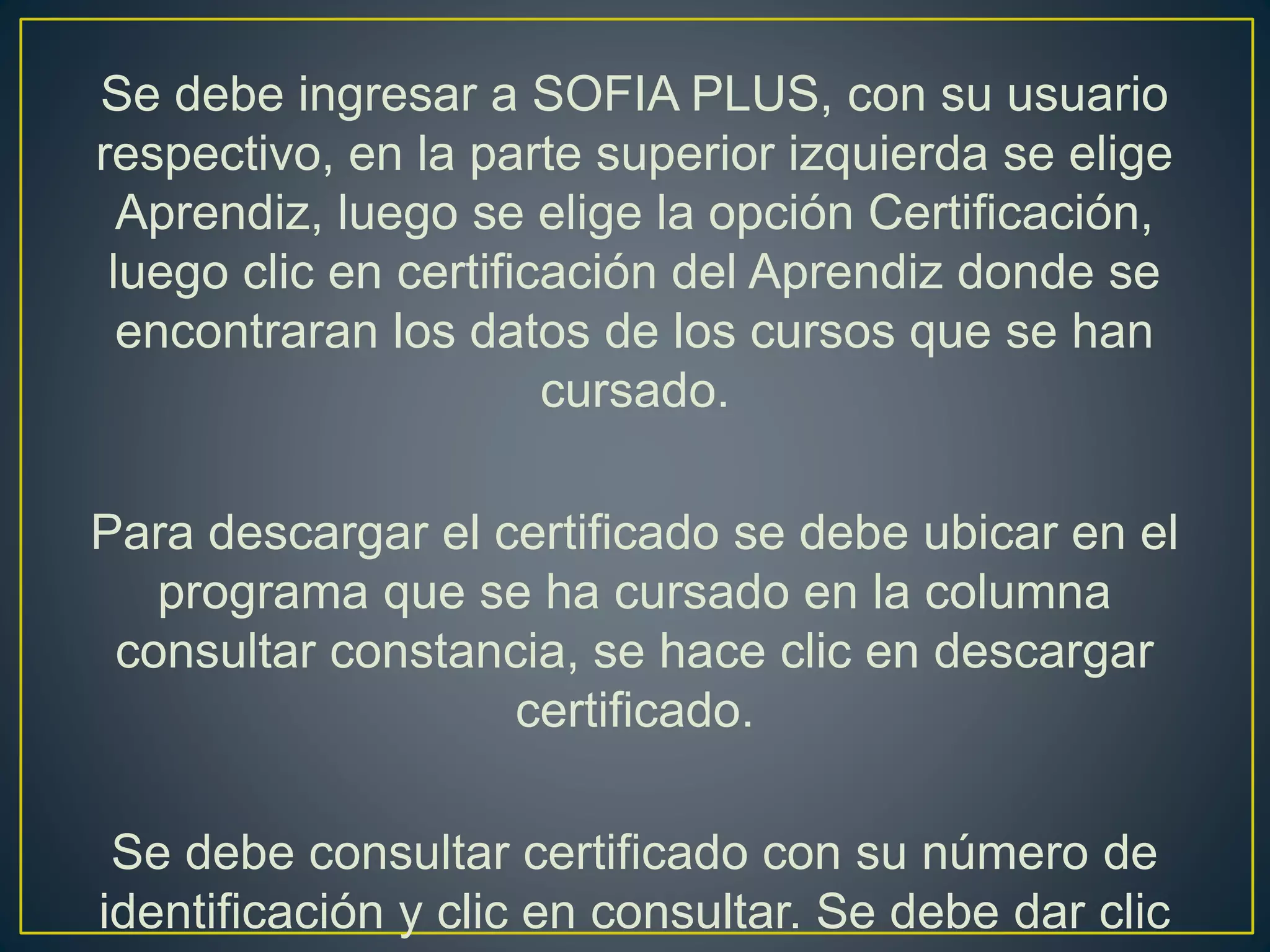 Se debe ingresar a SOFIA PLUS, con su usuario
respectivo, en la parte superior izquierda se elige
Aprendiz, luego se elige la opción Certificación,
luego clic en certificación del Aprendiz donde se
encontraran los datos de los cursos que se han
cursado.
Para descargar el certificado se debe ubicar en el
programa que se ha cursado en la columna
consultar constancia, se hace clic en descargar
certificado.
Se debe consultar certificado con su número de
identificación y clic en consultar. Se debe dar clic
 
