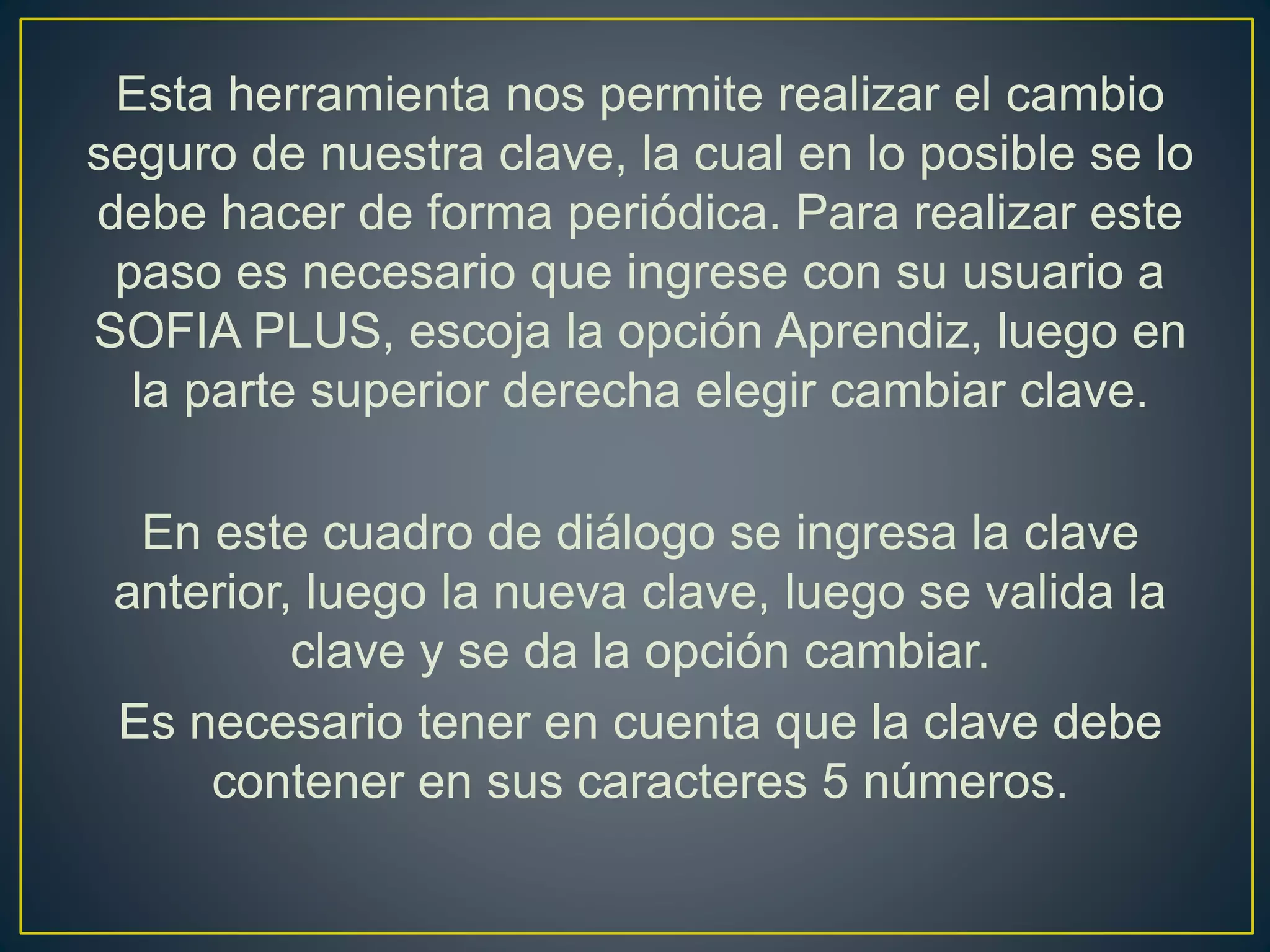 Esta herramienta nos permite realizar el cambio
seguro de nuestra clave, la cual en lo posible se lo
debe hacer de forma periódica. Para realizar este
paso es necesario que ingrese con su usuario a
SOFIA PLUS, escoja la opción Aprendiz, luego en
la parte superior derecha elegir cambiar clave.
En este cuadro de diálogo se ingresa la clave
anterior, luego la nueva clave, luego se valida la
clave y se da la opción cambiar.
Es necesario tener en cuenta que la clave debe
contener en sus caracteres 5 números.
 
