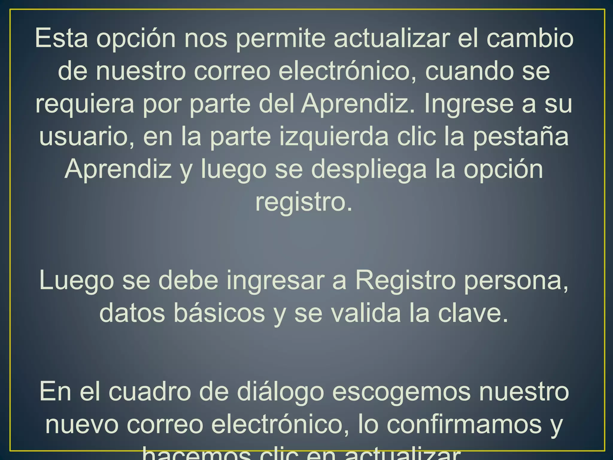 Esta opción nos permite actualizar el cambio
de nuestro correo electrónico, cuando se
requiera por parte del Aprendiz. Ingrese a su
usuario, en la parte izquierda clic la pestaña
Aprendiz y luego se despliega la opción
registro.
Luego se debe ingresar a Registro persona,
datos básicos y se valida la clave.
En el cuadro de diálogo escogemos nuestro
nuevo correo electrónico, lo confirmamos y
 
