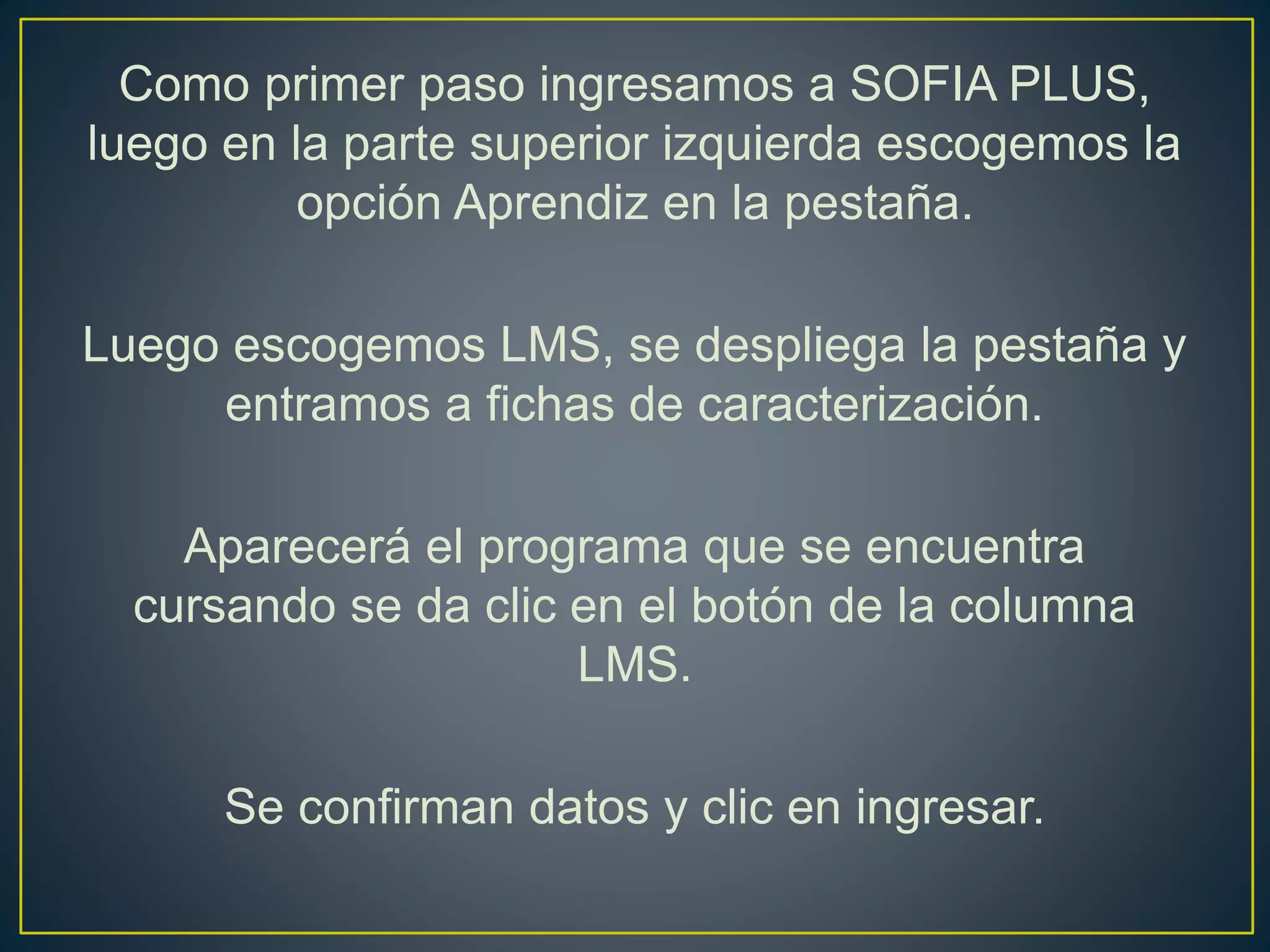 Como primer paso ingresamos a SOFIA PLUS,
luego en la parte superior izquierda escogemos la
opción Aprendiz en la pestaña.
Luego escogemos LMS, se despliega la pestaña y
entramos a fichas de caracterización.
Aparecerá el programa que se encuentra
cursando se da clic en el botón de la columna
LMS.
Se confirman datos y clic en ingresar.
 
