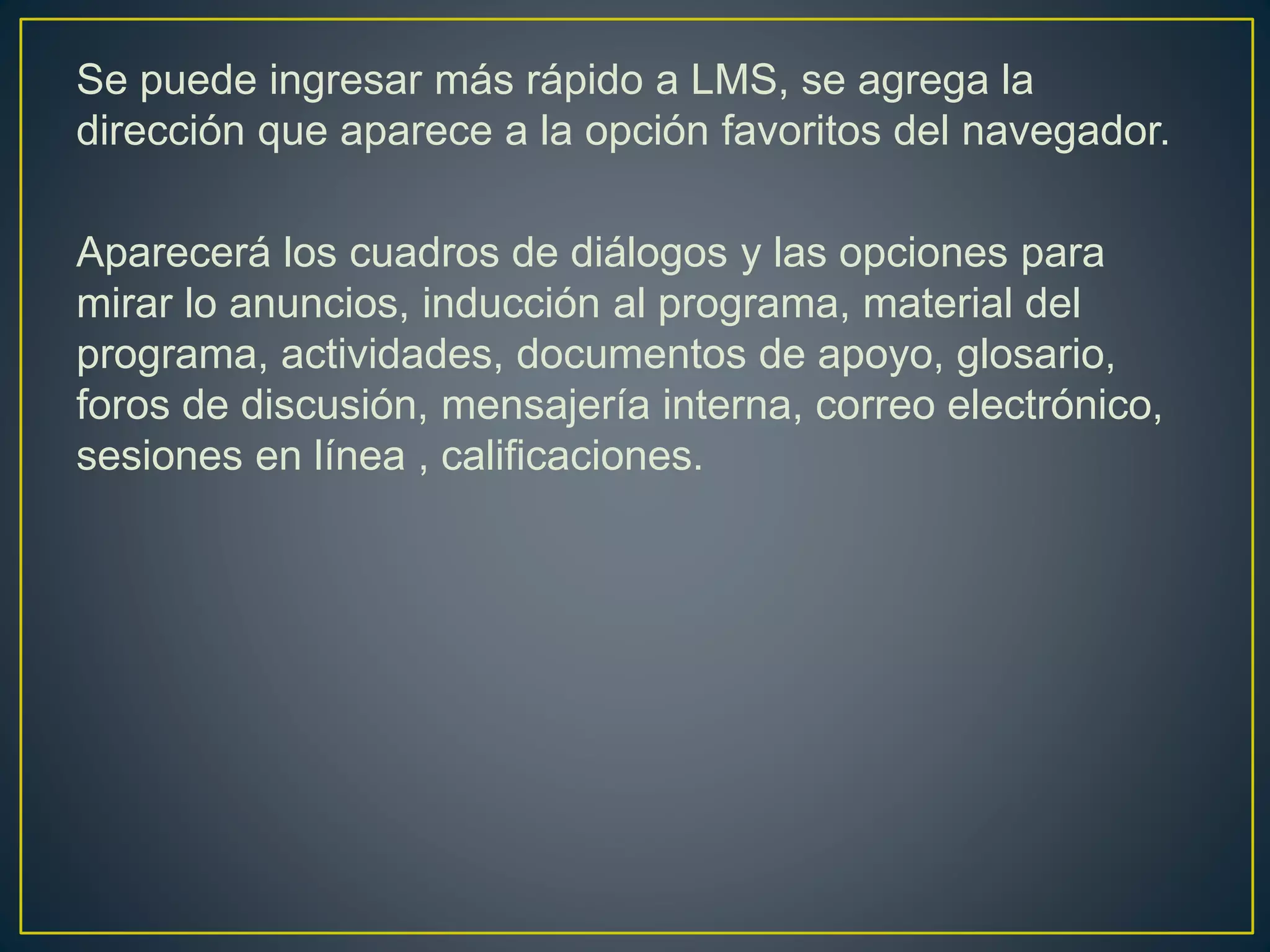 Se puede ingresar más rápido a LMS, se agrega la
dirección que aparece a la opción favoritos del navegador.
Aparecerá los cuadros de diálogos y las opciones para
mirar lo anuncios, inducción al programa, material del
programa, actividades, documentos de apoyo, glosario,
foros de discusión, mensajería interna, correo electrónico,
sesiones en línea , calificaciones.
 