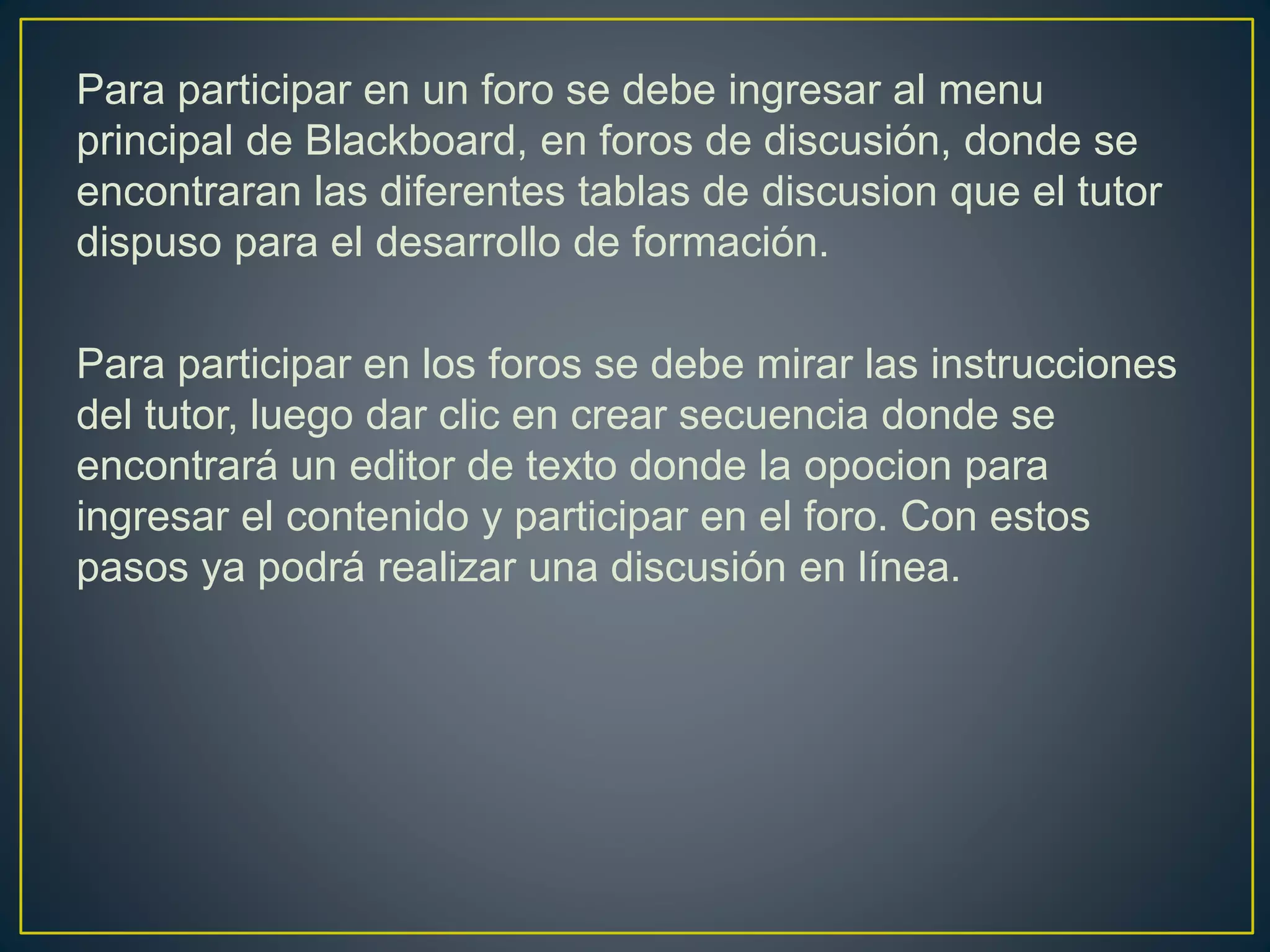 Para participar en un foro se debe ingresar al menu
principal de Blackboard, en foros de discusión, donde se
encontraran las diferentes tablas de discusion que el tutor
dispuso para el desarrollo de formación.
Para participar en los foros se debe mirar las instrucciones
del tutor, luego dar clic en crear secuencia donde se
encontrará un editor de texto donde la opocion para
ingresar el contenido y participar en el foro. Con estos
pasos ya podrá realizar una discusión en línea.
 