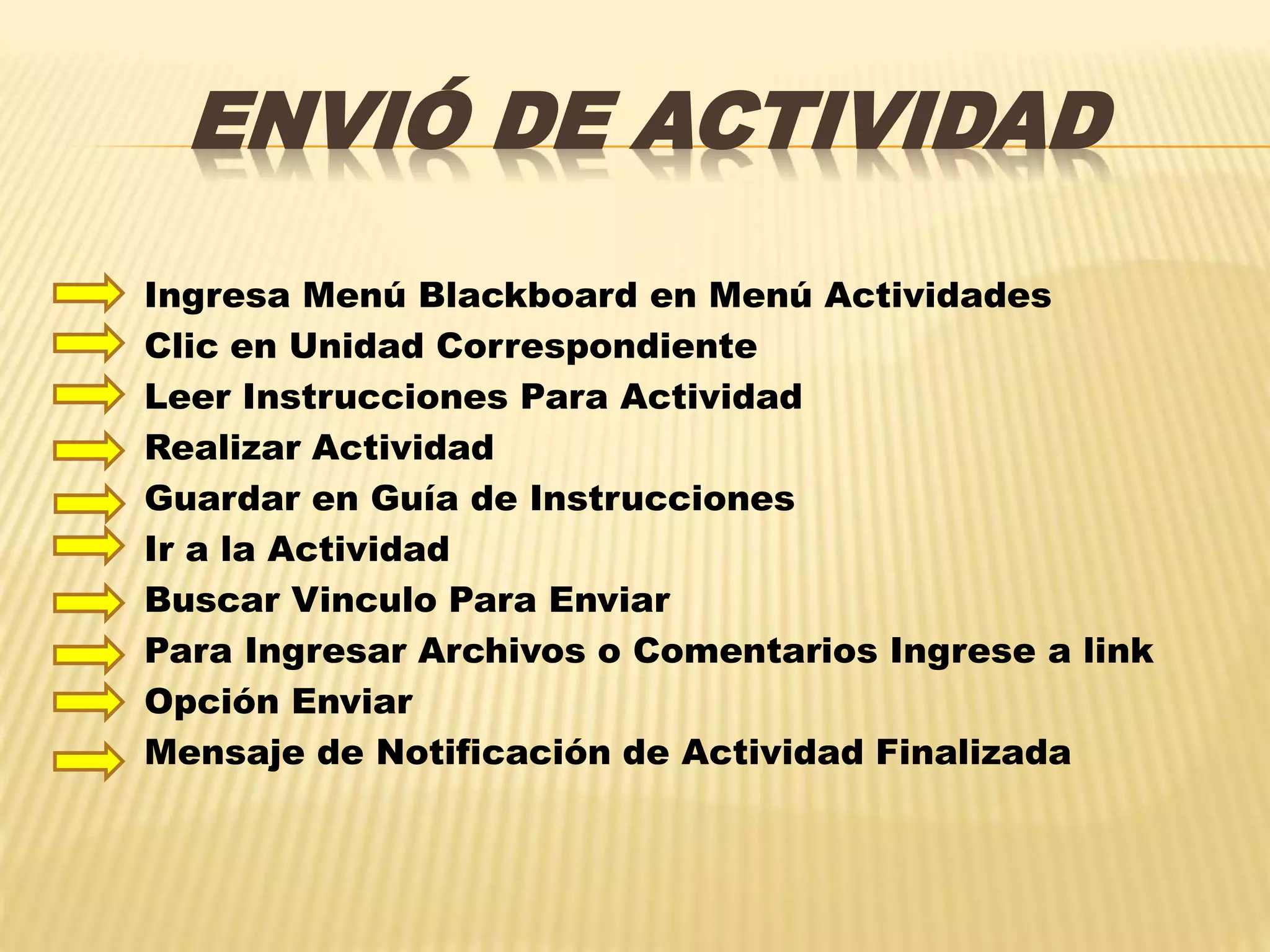 ENVIÓ DE ACTIVIDAD
Ingresa Menú Blackboard en Menú Actividades
Clic en Unidad Correspondiente
Leer Instrucciones Para Actividad
Realizar Actividad
Guardar en Guía de Instrucciones
Ir a la Actividad
Buscar Vinculo Para Enviar
Para Ingresar Archivos o Comentarios Ingrese a link
Opción Enviar
Mensaje de Notificación de Actividad Finalizada
 
