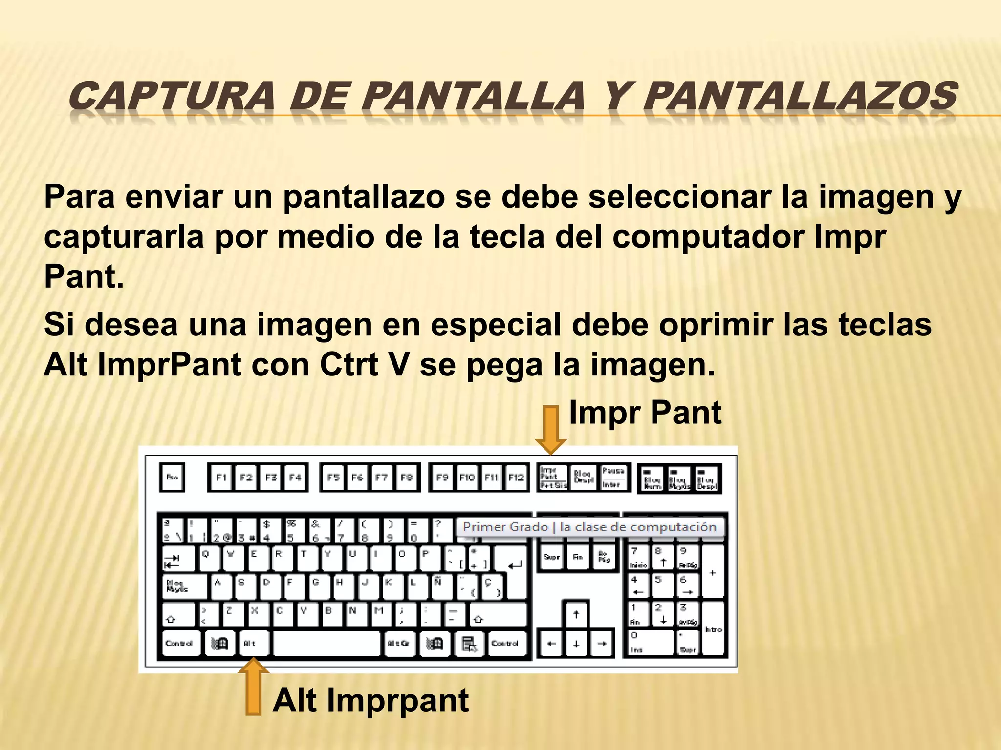 CAPTURA DE PANTALLA Y PANTALLAZOS
Para enviar un pantallazo se debe seleccionar la imagen y
capturarla por medio de la tecla del computador Impr
Pant.
Si desea una imagen en especial debe oprimir las teclas
Alt ImprPant con Ctrt V se pega la imagen.
Impr Pant
Alt Imprpant
 