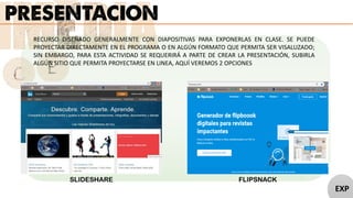 RECURSO DISEÑADO GENERALMENTE CON DIAPOSITIVAS PARA EXPONERLAS EN CLASE. SE PUEDE
PROYECTAR DIRECTAMENTE EN EL PROGRAMA O EN ALGÚN FORMATO QUE PERMITA SER VISALUZADO;
SIN EMBARGO, PARA ESTA ACTIVIDAD SE REQUERIRÁ A PARTE DE CREAR LA PRESENTACIÓN, SUBIRLA
ALGÚN SITIO QUE PERMITA PROYECTARSE EN LINEA, AQUÍ VEREMOS 2 OPCIONES
SLIDESHARE FLIPSNACK
EXP
 