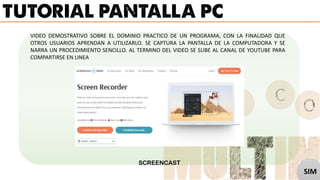 VIDEO DEMOSTRATIVO SOBRE EL DOMINIO PRACTICO DE UN PROGRAMA, CON LA FINALIDAD QUE
OTROS USUARIOS APRENDAN A UTILIZARLO. SE CAPTURA LA PANTALLA DE LA COMPUTADORA Y SE
NARRA UN PROCEDIMIENTO SENCILLO. AL TERMINO DEL VIDEO SE SUBE AL CANAL DE YOUTUBE PARA
COMPARTIRSE EN LINEA
SCREENCAST
SIM
 