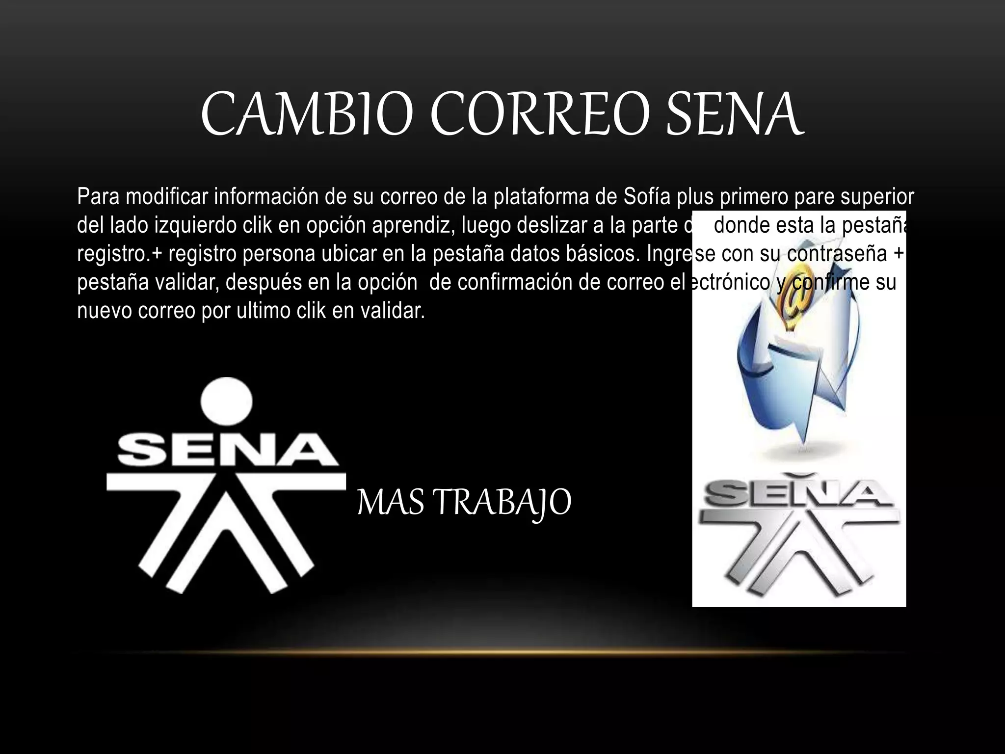 CAMBIO CORREO SENA
Para modificar información de su correo de la plataforma de Sofía plus primero pare superior
del lado izquierdo clik en opción aprendiz, luego deslizar a la parte de donde esta la pestaña
registro.+ registro persona ubicar en la pestaña datos básicos. Ingrese con su contraseña + la
pestaña validar, después en la opción de confirmación de correo electrónico y confirme su
nuevo correo por ultimo clik en validar.
MAS TRABAJO
 