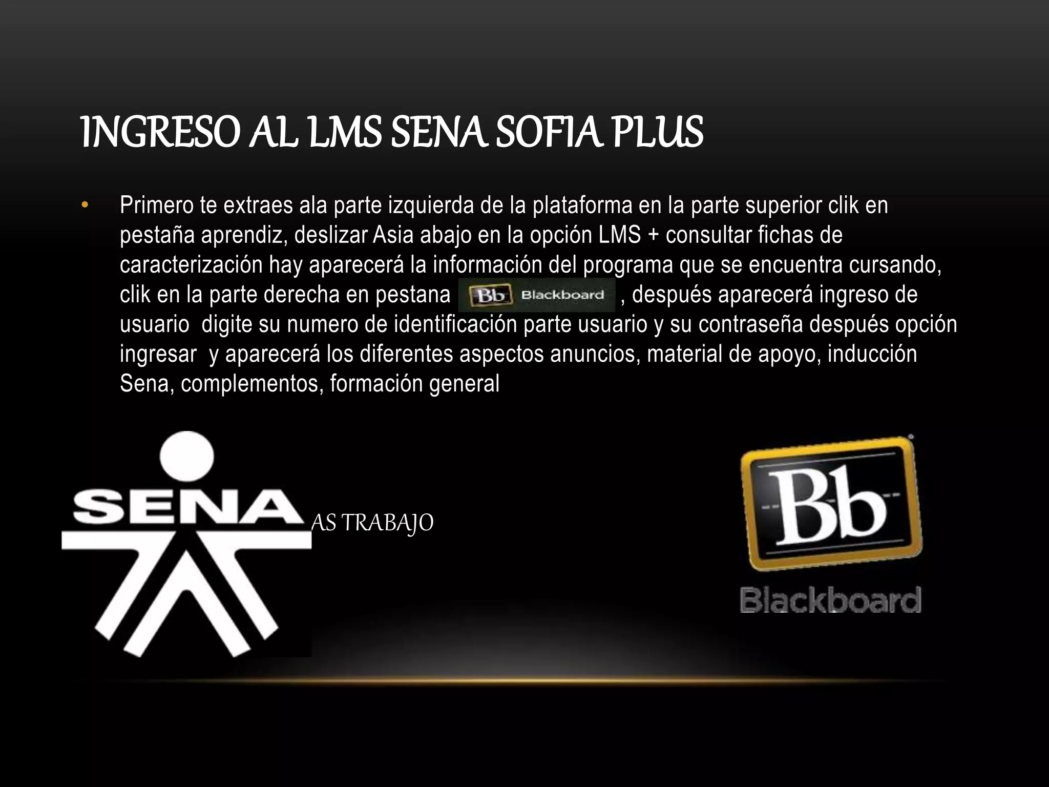 INGRESO AL LMS SENA SOFIA PLUS
• Primero te extraes ala parte izquierda de la plataforma en la parte superior clik en
pestaña aprendiz, deslizar Asia abajo en la opción LMS + consultar fichas de
caracterización hay aparecerá la información del programa que se encuentra cursando,
clik en la parte derecha en pestana , después aparecerá ingreso de
usuario digite su numero de identificación parte usuario y su contraseña después opción
ingresar y aparecerá los diferentes aspectos anuncios, material de apoyo, inducción
Sena, complementos, formación general
• MAS TRABAJO
 