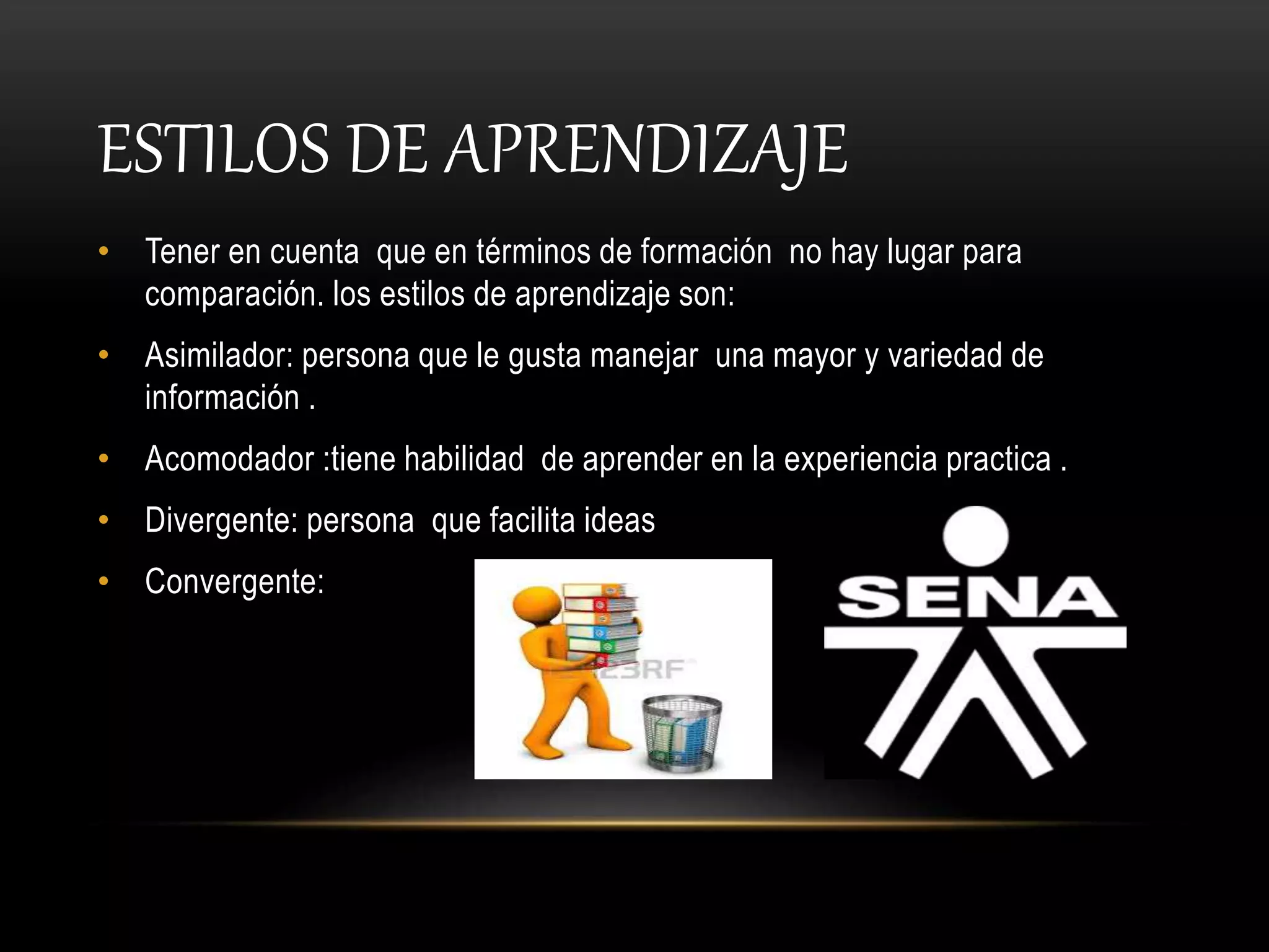 ESTILOS DE APRENDIZAJE
• Tener en cuenta que en términos de formación no hay lugar para
comparación. los estilos de aprendizaje son:
• Asimilador: persona que le gusta manejar una mayor y variedad de
información .
• Acomodador :tiene habilidad de aprender en la experiencia practica .
• Divergente: persona que facilita ideas
• Convergente:
 