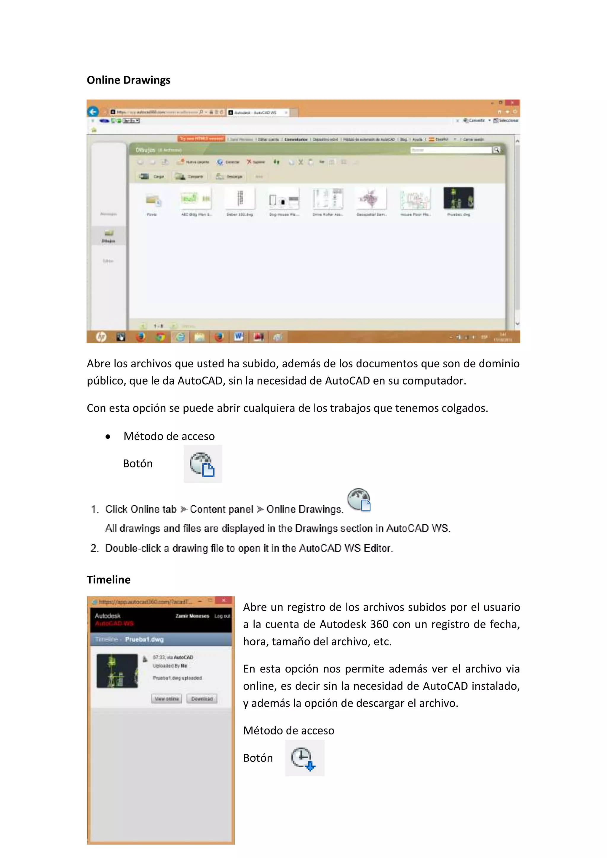 Online Drawings

Abre los archivos que usted ha subido, además de los documentos que son de dominio
público, que le da AutoCAD, sin la necesidad de AutoCAD en su computador.
Con esta opción se puede abrir cualquiera de los trabajos que tenemos colgados.
Método de acceso
Botón

Timeline
Abre un registro de los archivos subidos por el usuario
a la cuenta de Autodesk 360 con un registro de fecha,
hora, tamaño del archivo, etc.
En esta opción nos permite además ver el archivo via
online, es decir sin la necesidad de AutoCAD instalado,
y además la opción de descargar el archivo.
Método de acceso
Botón

 