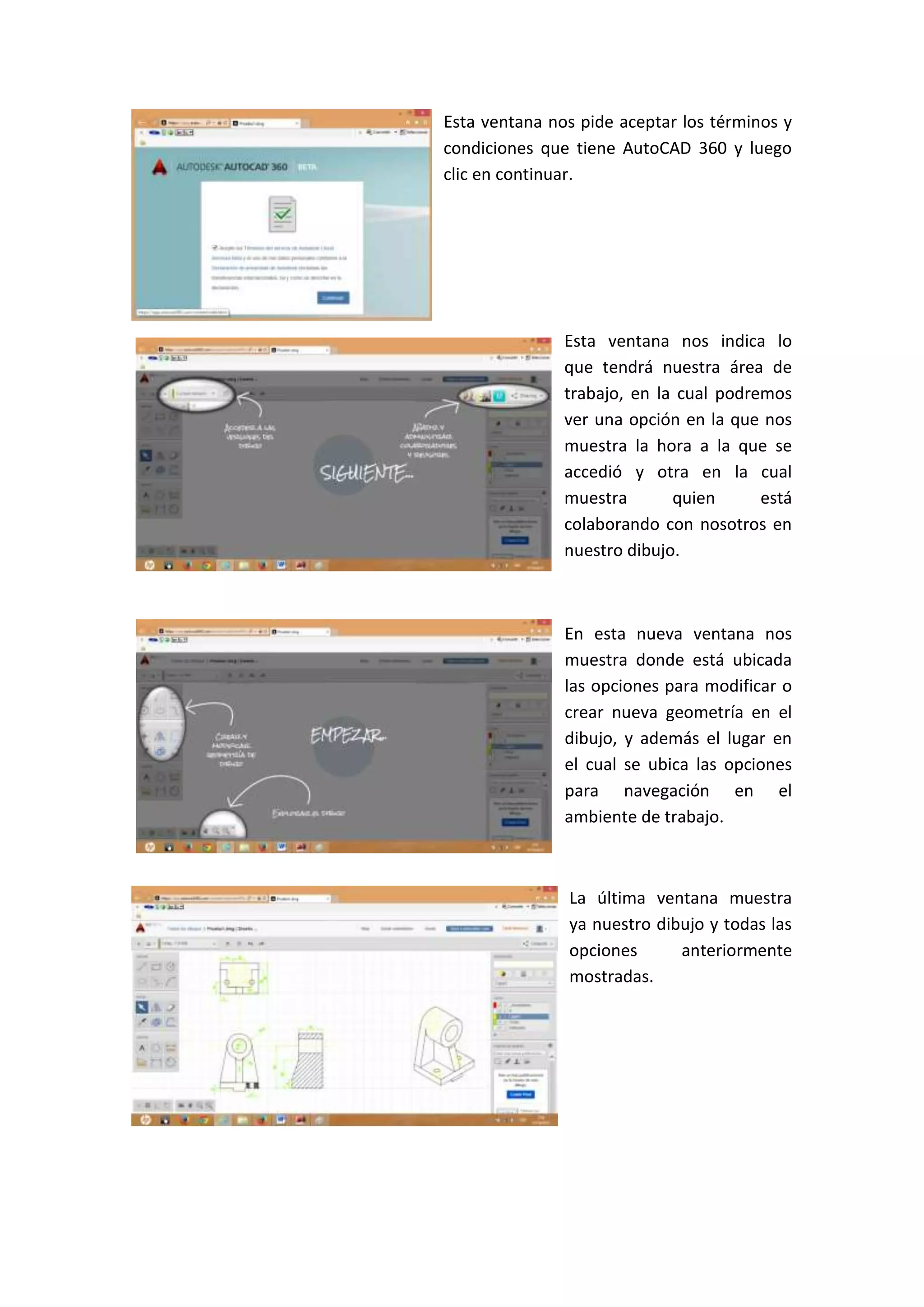 Esta ventana nos pide aceptar los términos y
condiciones que tiene AutoCAD 360 y luego
clic en continuar.

Esta ventana nos indica lo
que tendrá nuestra área de
trabajo, en la cual podremos
ver una opción en la que nos
muestra la hora a la que se
accedió y otra en la cual
muestra
quien
está
colaborando con nosotros en
nuestro dibujo.

En esta nueva ventana nos
muestra donde está ubicada
las opciones para modificar o
crear nueva geometría en el
dibujo, y además el lugar en
el cual se ubica las opciones
para navegación en el
ambiente de trabajo.

La última ventana muestra
ya nuestro dibujo y todas las
opciones
anteriormente
mostradas.

 