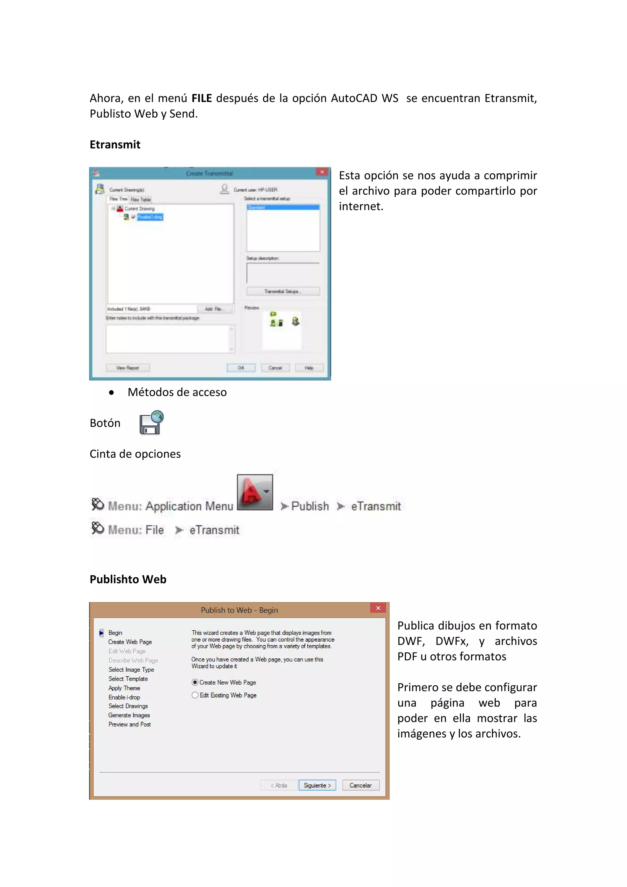 Ahora, en el menú FILE después de la opción AutoCAD WS se encuentran Etransmit,
Publisto Web y Send.
Etransmit
Esta opción se nos ayuda a comprimir
el archivo para poder compartirlo por
internet.

Métodos de acceso
Botón
Cinta de opciones

Publishto Web

Publica dibujos en formato
DWF, DWFx, y archivos
PDF u otros formatos
Primero se debe configurar
una página web para
poder en ella mostrar las
imágenes y los archivos.

 