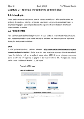 de10 31 DAS - UFSC Profº Ricardo Rabelo
Capitulo 2 - Tutoriais introdutórios do Mule ESB."
"
2.1. Introdução!
"
Nessa seção vamos apresentar uma serie de tutoriais para introduzir a ferramenta multe e seu
ambiente de trabalho, o objetivo é familiarizar o aluno com a ferramenta antes de partir para o
projeto de integração. Os exemplos são descritos rapidamente e mostrado em detalhes em
vídeos postados na Internet."
2.2 Ferramentas"
"
Para a primeira parte do tutorial só precisamos do Mule ESB e do Java instalado na sua maquina.
Para a segunda parte do tutorial vamos precisar do Netbeans IDE instalado para dar suporte as
aplicações web que vamos integrar."
"
JAVA"
o JSDK pode ser baixado a partir do endereço : http://www.oracle.com/technetwork/pt/java/
javase/downloads/index.html . Baixe a versão mais atualizada para seu sistema operacional.
Nesse link inclusive você tem a opção de baixar o java JSDK já com o netbeans, recomendo
baixar o netbeans em separado na pagina de desenvolvimento da IDE. Na época de preparo
desse tutorial a versão JSDK era a 7.51, ver ﬁgura "
"
" " " Figura 4: JSDK java"
"
"
"
"
 