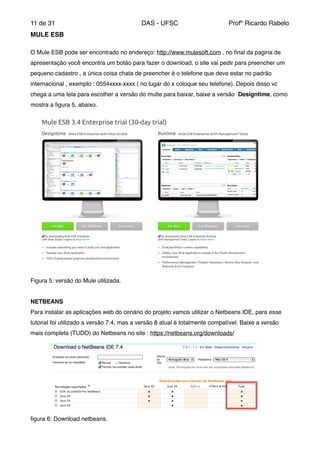 de11 31 DAS - UFSC Profº Ricardo Rabelo
MULE ESB"
"
O Mule ESB pode ser encontrado no endereço: http://www.mulesoft.com , no ﬁnal da pagina de
apresentação você encontra um botão para fazer o download, o site vai pedir para preencher um
pequeno cadastro , a única coisa chata de preencher é o telefone que deve estar no padrão
internacional , exemplo : 0554xxxx-xxxx ( no lugar do x coloque seu telefone). Depois disso vc
chega a uma tela para escolher a versão do multe para baixar, baixe a versão Designtime, como
mostra a ﬁgura 5, abaixo."
Figura 5: versão do Mule utilizada."
"
NETBEANS"
Para instalar as aplicações web do cenário do projeto vamos utilizar o Netbeans IDE, para esse
tutorial foi utilizado a versão 7.4, mas a versão 8 atual é totalmente compatível. Baixe a versão
mais completa (TUDO) do Netbeans no site : https://netbeans.org/downloads/"
ﬁgura 6: Download netbeans."
 