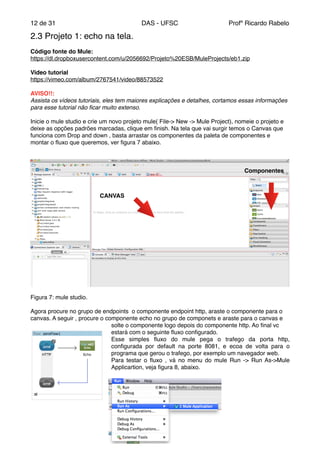 de12 31 DAS - UFSC Profº Ricardo Rabelo
2.3 Projeto 1: echo na tela."
"
Código fonte do Mule:"
https://dl.dropboxusercontent.com/u/2056692/Projeto%20ESB/MuleProjects/eb1.zip"
"
Video tutorial"
https://vimeo.com/album/2767541/video/88573522"
"
AVISO!!:"
Assista os vídeos tutoriais, eles tem maiores explicações e detalhes, cortamos essas informações
para esse tutorial não ﬁcar muito extenso.!
"
Inicie o mule studio e crie um novo projeto mule( File-> New -> Mule Project), nomeie o projeto e
deixe as opções padrões marcadas, clique em ﬁnish. Na tela que vai surgir temos o Canvas que
funciona com Drop and down , basta arrastar os componentes da paleta de componentes e
montar o ﬂuxo que queremos, ver ﬁgura 7 abaixo."
Figura 7: mule studio."
"
Agora procure no grupo de endpoints o componente endpoint http, araste o componente para o
canvas. A seguir , procure o componente echo no grupo de componets e araste para o canvas e
solte o componente logo depois do componente http. Ao ﬁnal vc
estará com o seguinte ﬂuxo conﬁgurado."
Esse simples ﬂuxo do mule pega o trafego da porta http,
conﬁgurada por default na porte 8081, e ecoa de volta para o
programa que gerou o trafego, por exemplo um navegador web."
Para testar o ﬂuxo , vá no menu do mule Run -> Run As->Mule
Applicartion, veja ﬁgura 8, abaixo. "
CANVAS
Componentes
 