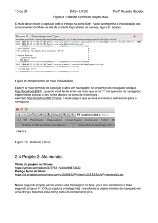 de13 31 DAS - UFSC Profº Ricardo Rabelo
" " " " Figura 8 : rodando o primeiro projeto Mule."
"
O mule deve iniciar e capturar todo o trafego na porta 8081. Você acompanha a inicialização dos
componentes do Mule na tela de console logo abaixo do canvas, ﬁgura 9 , abaixo."
Figura 9: componentes do mule inicializando."
"
Espere o mule terminar de carregar e abra um navegador, no endereço do navegado coloque
http://localhost:8081/ , quando você teclar enter vai notar que uma “/ “ vai aparecer no navegador,
experimente colocar o seu nome depois na barra de endereços ."
exemplo http://localhost:8081/maria, o mule pega o que vc está enviando e redireciona para o
navegador."
"
"
"
"
"
"
"
"
Figura 10: testando o ﬂuxo."
"
"
"
2.4 Projeto 2: Alo mundo."
"
Video do projeto no Vimeo:"
https://vimeo.com/album/2767541/video/88573523"
Código fonte do Mule:"
https://dl.dropboxusercontent.com/u/2056692/Projeto%20ESB/MuleProjects/eb2.zip"
"
"
Nesse segundo projeto vamos ecoar uma mensagem na tela , para isso montamos o ﬂuxo
segundo a ﬁgura 11. O ﬂuxo captura o trafego http , transforma o objeto enviado do navegado em
uma string e tratamos essa string com um componente java."
 