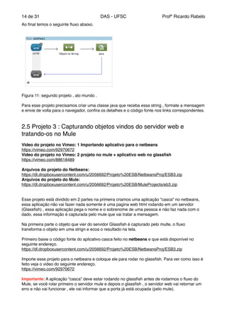 de14 31 DAS - UFSC Profº Ricardo Rabelo
Ao ﬁnal temos o seguinte ﬂuxo abaixo."
Figura 11: segundo projeto , alo mundo ."
"
Para esse projeto precisamos criar uma classe java que receba essa string , formate a mensagem
e envie de volta para o navegador, conﬁra os detalhes e o código fonte nos links correspondentes."
"
"
2.5 Projeto 3 : Capturando objetos vindos do servidor web e
tratando-os no Mule"
"
Video do projeto no Vimeo: 1 Importando aplicativo para o netbeans"
https://vimeo.com/92970672"
Video do projeto no Vimeo: 2 projeto no mule + aplicativo web no glassﬁsh"
https://vimeo.com/88618489"
"
Arquivos do projeto do Netbeans:"
https://dl.dropboxusercontent.com/u/2056692/Projeto%20ESB/NetbeansProj/ESB3.zip"
Arquivos do projeto do Mule:"
https://dl.dropboxusercontent.com/u/2056692/Projeto%20ESB/MuleProjects/eb3.zip"
"
"
Esse projeto está dividido em 2 partes na primeira criamos uma aplicação “casca" no netbeans,
essa aplicação não vai fazer nada somente é uma pagina web html rodando em um servidor
(Glassﬁsh) , essa aplicação pega o nome e o sobrenome de uma pessoa e não faz nada com o
dado, essa informação é capturada pelo mule que vai tratar a mensagem."
"
Na primeira parte o objeto que vier do servidor Glassﬁsh é capturado pelo multe, o ﬂuxo
transforma o objeto em uma strign e ecoa o resultado na tela."
"
Primeiro baixe o código fonte do aplicativo casca feito no netbeans e que está disponível no
seguinte endereço."
https://dl.dropboxusercontent.com/u/2056692/Projeto%20ESB/NetbeansProj/ESB3.zip"
"
Importe esse projeto para o netbeans e coloque ele para rodar no glassﬁsh. Para ver como isso é
feito veja o video do seguinte endereço."
https://vimeo.com/92970672"
"
Importante: A aplicação “casca” deve estar rodando no glassﬁsh antes de rodarmos o ﬂuxo do
Mule, se você rolar primeiro o servidor mule e depois o glassﬁsh , o servidor web vai retornar um
erro e não vai funcionar , ele vai informar que a porta já está ocupada (pelo mule)."
"
 