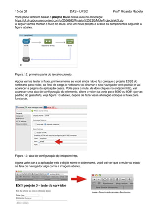 de15 31 DAS - UFSC Profº Ricardo Rabelo
Você pode também baixar o projeto mule dessa aula no endereço:"
https://dl.dropboxusercontent.com/u/2056692/Projeto%20ESB/MuleProjects/eb3.zip"
A seguir vamos montar o ﬂuxo no mule, crie um novo projeto e araste os componentes segundo a
ﬁgura abaixo."
Figura 12: primeira parte do terceiro projeto."
"
Agora vamos testar o ﬂuxo, primeiramente se você ainda não o fez coloque o projeto ESB3 do
netbeans para rodar, ao ﬁnal da carga o netbeans vai chamar o seu navegador web padrão e vai
aparecer a pagina da aplicação casca. Volte para o mule, de dois cliques no endpoint http, vai
aparecer uma aba de conﬁguração do elemento, altere o valor da porta para 8080 ou 8081 (portas
padrão do glassﬁsh), veja ﬁgura 13 abaixo, depois de fazer essa alteração coloque o ﬂuxo para
funcionar."
Figura 13: aba de conﬁguração do endpoint http."
"
Agora volte par a a aplicação web e digite nome e sobrenome, você vai ver que o mule vai ecoar
na tela do navegador algo como a imagem abaixo."
"
"
"
"
"
"
"
"
"
"
"
 