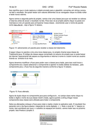 de16 31 DAS - UFSC Profº Ricardo Rabelo
Isso signiﬁca que o mule capturou o objeto enviado para o glassﬁsh, converteu em string e ecoou
na tela o resultado. Se quiser testar com valores diferentes vá ao navegador clique no botão voltar
e teste novos valores."
"
Agora vamos a segunda parte do projeto, vamos criar uma classe java que vai receber os valores
e trata-los antes de ecoar o resultado na tela. Para isso vá ao projeto aberto clique na pasta src/
main/java e crie um pacote para armazenar nossa classe , recomendo usar o nome de pacote
como das.ufsc.br , veja a ﬁgura 14 abaixo."
Figura 14: adicionando um pacote para receber a classe de tratamento."
"
A seguir clique no pacote e crie uma nova classe java, no projeto chamei essa classe de
Tratamento.java. O código da classe segue comentado no arquivo do projeto que vc pode baixar
da internet, basicamente ele separa os argumentos e retorna o nome e o sobre nome ao usuário
tirando os símbolo & do meio."
"
Agora devemos modiﬁcar o ﬂuxo para poder usar a classe java criada, para isso você troca o
componente eco ( basta selecionar o componente e apertar no botão deletar do teclado) , pelo
componente java, o ﬂuxo ﬁca da seguinte maneira conforme a ﬁgura 15 abaixo."
Figura 15: ﬂuxo alterado."
"
Agora de duplo clique no componente java para conﬁgura-lo , no campo class name clique no
botão e digite o nome da sua classe recém criada, agora quando a string chegar nesse
componente essa classe será utilizada para tratar o componente."
"
Salve as alterações coloque o ﬂuxo para rodar e repita o teste no aplicativo web. O resultado ﬁca
parecido com o da ﬁgura abaixo ( depende do nome digitado :-) ). Note o sinal de "+" depois no
nome, isso aconteceu por que o + substitui os espaços em branco, vamos tratar isso no próximo
projeto. Isso ﬁnaliza o projeto 3."
 
