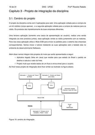 de19 31 DAS - UFSC Profº Ricardo Rabelo
Capitulo 3 - Projeto de integração da disciplina "
"
"
3.1. Cenário do projeto"
"
O projeto da disciplina conta com 2 aplicações java web. Uma aplicação voltada para a compra de
um kit robótico (corpo apenas) , e a segunda aplicação voltada para a compra de reatores para os
robôs. Os produtos são hipoteticamente de duas empresas diferentes. "
"
Uma terceira aplicação (somente uma casca de apresentação ao usuário), realiza uma venda
integrada (os dois produtos juntos), essa aplicação vende os robôs juntamente com os reatores.
Para isso essa aplicação utiliza o Mule ESB para enviar os pedidos para o sistema das empresas
correspondentes. Vamos iniciar o tutorial instalando as suas aplicações web e testado elas no
ambiente de desenvolvimento Netbeans."
"
Além disso vamos integrar dois projetos do mule que serão apresentados a seguir:"
• Aplicativo legado (feita em Java) que recebe para que estado do Brasil o pedido se
destina e calcula o valor do frete."
• Projeto mule que recebe dados de um ﬂuxo e envia email para o usuário."
Ao ﬁnal nosso projeto de integração deve ﬁcar similar ao ilustrado na ﬁgura abaixo."
Figura 16: cenário de integração."
 