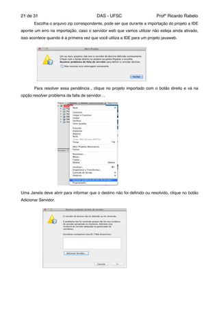 de21 31 DAS - UFSC Profº Ricardo Rabelo
! Escolha o arquivo zip correspondente, pode ser que durante a importação do projeto a IDE
aponte um erro na importação, caso o servidor web que vamos utilizar não esteja ainda ativado,
isso acontece quando é a primeira vez que você utiliza a IDE para um projeto javaweb."
" Para resolver essa pendência , clique no projeto importado com o botão direito e vá na
opção resolver problema da falta de servidor…"
Uma Janela deve abrir para informar que o destino não foi deﬁnido ou resolvido, clique no botão
Adicionar Servidor."
 