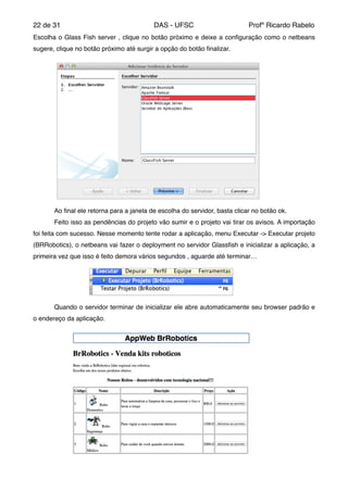 de22 31 DAS - UFSC Profº Ricardo Rabelo
Escolha o Glass Fish server , clique no botão próximo e deixe a conﬁguração como o netbeans
sugere, clique no botão próximo até surgir a opção do botão ﬁnalizar."
" Ao ﬁnal ele retorna para a janela de escolha do servidor, basta clicar no botão ok."
" Feito isso as pendências do projeto vão sumir e o projeto vai tirar os avisos. A importação
foi feita com sucesso. Nesse momento tente rodar a aplicação, menu Executar -> Executar projeto
(BRRobotics), o netbeans vai fazer o deployment no servidor Glassﬁsh e inicializar a aplicação, a
primeira vez que isso é feito demora vários segundos , aguarde até terminar…"
" Quando o servidor terminar de inicializar ele abre automaticamente seu browser padrão e
o endereço da aplicação."
 