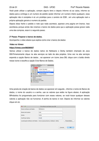 de23 31 DAS - UFSC Profº Ricardo Rabelo
Você pode utilizar a aplicação, compre alguns itens e depois informe vá ao caixa, informe os
dados para a entrega e um numero de pedido (pode informar um numero inteiro qualquer), essa
aplicação não é completa é só um protótipo para o cenário do ESB , em uma aplicação real a
própria aplicação geraria o numero do pedido. "
Depois disso feche o pedido e note que nada acontece, aparece uma pagina em branco. Isso
aconteceu porque ainda não criamos o banco de dados para que a aplicação possa gravar cada
uma das compras, esse é o segundo passo."
"
2º Passo: Preparar o banco de dados.!
Acompanhe o video abaixo que explica como criar o banco de dados:"
"
Video no Vimeo:!
https://vimeo.com/88290937"
Vamos utilizar o banco de dados nativo do Netbeans o Derby também chamado de Java
DB.Primeiramente clique na aba serviços ao lado da aba projetos. Uma vez na aba serviços
expanda a opção Banco de dados , vai aparecer um ícone Java DB, clique com o botão direito
nesse ícone e escolha a opção Criar Banco de Dados."
Uma janela de criação de banco de dados vai aparecer em seguida , informe o nome do Banco de
dados, o nome do usuário e a senha. use os valores que estão na ﬁgura abaixo. A aplicação
BRrobotics foi programada para funcionar com esses valores, se você trocar qualquer desses
valores a aplicação não vai funcionar. A senha do banco é root. Depois de informar os valores
clique em ok. "
 