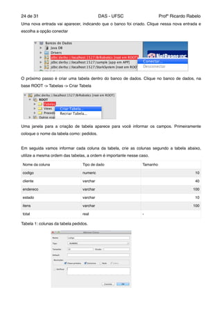 de24 31 DAS - UFSC Profº Ricardo Rabelo
Uma nova entrada vai aparecer, indicando que o banco foi criado. Clique nessa nova entrada e
escolha a opção conectar"
O próximo passo é criar uma tabela dentro do banco de dados. Clique no banco de dados, na
base ROOT -> Tabelas -> Criar Tabela"
Uma janela para a criação de tabela aparece para você informar os campos. Primeiramente
coloque o nome da tabela como: pedidos."
"
Em seguida vamos informar cada coluna da tabela, crie as colunas segundo a tabela abaixo,
utilize a mesma ordem das tabelas, a ordem é importante nesse caso."
Tabela 1: colunas da tabela pedidos."
Nome da coluna" Tipo de dado Tamanho
codigo numeric 10
cliente varchar 40
endereco varchar 100
estado varchar 10
itens varchar 100
total real -
 