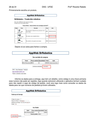de26 31 DAS - UFSC Profº Ricardo Rabelo
Primeiramente escolha um produto."
" Depois vá ao caixa para fechar a compra."
" Informe os dados para a entrega, aqui tem um detalhe, como código é uma chave primaria
esse numero não pode ser repetido, logo quando estiverem utilizando o aplicativo tenham cuidado
para não repetir o capo de código de pedido, você vera logo mais como consultar os dados da
tabela para ver que números de pedidos já foram utilizados. "
" "
 