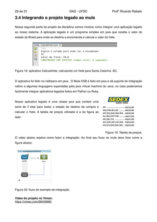 de29 31 DAS - UFSC Profº Ricardo Rabelo
3.4 Integrando o projeto legado ao mule!
"
Nessa segunda parte do projeto da disciplina vamos mostrar como integrar uma aplicação legado
ao nosso sistema. A aplicação legado é um programa simples em java que recebe o valor do
estado do Brasil para onde se destina a encomenda e calcula o valor do frete."
Figura 18: aplicativo Calculafrete, calculando um frete para Santa Catarina -SC."
"
O aplicativo foi feito no netbeans em java . O Mule ESB é feito em java e dá suporte de integração
nativo a algumas linguagens suportadas pela java virtual machine do Java, no caso poderíamos
facilmente integrar aplicativos legados feitos em Python ou Ruby."
"
Nosso aplicativo legado é uma classe java que contem uma
serie de if else para testar o estado de destino da compra e
calcular o frete. A tabela de preços utilizada é a da ﬁgura ao
lado:"
"
"
Figura 19: Tabela de preços. "
O video abaixo explica como fazer a integração. Ao ﬁnal seu ﬂuxo no mule deve ﬁcar como a
ﬁgura abaixo:"
Figura 20: ﬂuxo do exemplo de integração."
"
Video do projeto no Vimeo:"
https://vimeo.com/96459980"
"
 