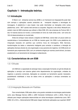 de3 31 DAS - UFSC Profº Ricardo Rabelo
"
Capitulo 1 - Introdução teórica.!
!
1.1 Introdução!
"
" O Mule é um enterprise service bus (ESB) e um framework de integração.Ele pode lidar
com serviços e aplicações usando protocolos de transporte díspares e tecnologias de
mensagens. A plataforma é Java based, mas pode intermediar as interações entre outras
plataformas, como .NET usando web services ou soquetes. Segundo o site oﬁcial, Mulesoft.com,
existem mais de 3000 empresas que utilizam o Mule ESB; 35% das empresas da Fortune 500, 5
dos 10 maiores bancos do mundo; a comunidade em torno do multe ainda conta com cerca de
150 mil desenvolvedores no mundo todo."
" Antes de começar nosso estudo a respeito do ESB Mule, vamos falar um pouco sobre as
características e funcionalidades de um ESB de maneira geral. Um ESB é uma plataforma de
integração baseada em padrões que combina troca de mensagens, Web Services,
transformações de dados e roteamento inteligente para conectar e coordenar a interação de
aplicações diversas através de uma organização e seus parceiros de negócios. Um ESB provê um
framework para implementar SOA, com um ambiente dirigido por eventos (event-driven), de baixo
acoplamento e um barramento de mensagens multiprotocolo."
"
1.2. Características de um ESB!
1.2.1 Difusão
"
" Um ESB tem a capacidade de abranger toda a corporação formando um grid de difusão de
aplicações e serviços com alcance global entre departamentos da organização, unidades de
negócios e parceiros comerciais. Aplicações se conectam ao barramento quando necessário,
possibilitando visibilidade e troca de dados entre as aplicações e serviços conectados ao
barramento."
"
1.2.3 Integração Baseada em Padrões
" "
" Para conectividade, ESB pode utilizar uma grande variedade de tecnologias padronizadas
como Java Message Service (JMS) e J2EE Conecctor Architecture (JCA e J2CA). Pode ser
utilizado para integrar aplicações desenvolvidas em várias tecnologias e plataformas como .NET,
COM, C# e C/C++. Adicionalmente ESB pode integrar facilmente aplicações que suportam SOAP
 