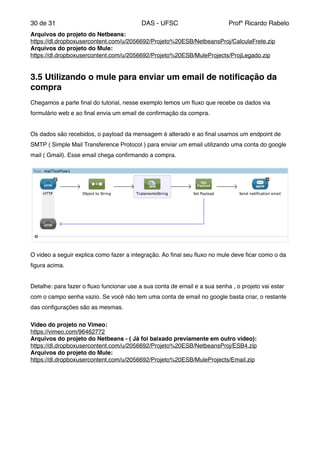 de30 31 DAS - UFSC Profº Ricardo Rabelo
Arquivos do projeto do Netbeans:"
https://dl.dropboxusercontent.com/u/2056692/Projeto%20ESB/NetbeansProj/CalculaFrete.zip"
Arquivos do projeto do Mule:"
https://dl.dropboxusercontent.com/u/2056692/Projeto%20ESB/MuleProjects/ProjLegado.zip"
"
3.5 Utilizando o mule para enviar um email de notiﬁcação da
compra!
"
Chegamos a parte ﬁnal do tutorial, nesse exemplo temos um ﬂuxo que recebe os dados via
formulário web e ao ﬁnal envia um email de conﬁrmação da compra."
"
Os dados são recebidos, o payload da mensagem é alterado e ao ﬁnal usamos um endpoint de
SMTP ( Simple Mail Transference Protocol ) para enviar um email utilizando uma conta do google
mail ( Gmail). Esse email chega conﬁrmando a compra."
O video a seguir explica como fazer a integração. Ao ﬁnal seu ﬂuxo no mule deve ﬁcar como o da
ﬁgura acima."
"
Detalhe: para fazer o ﬂuxo funcionar use a sua conta de email e a sua senha , o projeto vai estar
com o campo senha vazio. Se você não tem uma conta de email no google basta criar, o restante
das conﬁgurações são as mesmas."
"
Video do projeto no Vimeo:"
https://vimeo.com/96462772"
Arquivos do projeto do Netbeans - ( Já foi baixado previamente em outro video):"
https://dl.dropboxusercontent.com/u/2056692/Projeto%20ESB/NetbeansProj/ESB4.zip"
Arquivos do projeto do Mule:"
https://dl.dropboxusercontent.com/u/2056692/Projeto%20ESB/MuleProjects/Email.zip"
"
"
"
"
"
"
"
"
 