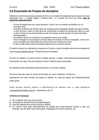 de31 31 DAS - UFSC Profº Ricardo Rabelo
3.6 Enunciado do Projeto de disciplina!
"
Utilizando os tutoriais da seção passada monte um só projeto de integração que comporte as duas
aplicações web , o código legado ( Calcula frete ) e o projeto de envio de email, siga as
seguintes especiﬁcações:!
" - A fonte de dados deve ser nosso aplicativo "casca" que vai receber os pedidos via um
formulário web."
- O estado de destino da compra deve ser passado para a aplicação legado que deve calcular
o valor de frete, o valor do frete deve ser incorporado no pedido de carcaça de robôs, ou seja
o valor do frete vai ser incorporado ao valor da carcaça e deve constar no banco de dados
correspondente. "
- Os pedidos devem ser inseridos nos respectivos bancos de dados. "
- Uma mensagem de conclusão da compra deve ser ecoada na tela do navegador , bem como
uma mensagem de conﬁrmação da compra deve ser enviada por email."
- O aluno pode utilizar todos os códigos disponíveis em tutoriais prévios."
"
O trabalho deverá ser realizado em equipes de 3 alunos, cujas formações devem ser enviadas por
email (ricardo.rabelo@ufsc.br). Portanto,teremos 8 equipes."
"
Ao ﬁnal do trabalho os alunos devem entregar apenas o código computacional gerado/utilizado/
funcionando. Ou seja, não será cobrado nenhum relatório escrito associado."
"
Os trabalhos serão defendidos presencialmente e com toda a equipe."
"
Os alunos deverão trazer as coisas funcionando em seus notebooks. Conforme o"
desempenho de cada membro da equipe na defesa, as notas da equipe não necessariamente
serão iguais."
"
Cada equipe deverá marcar a data/horário de defesa com o João Santanna
( joaosantanna@yahoo.com.br) , diretamente, até 7/7."
"
Critérios de Avaliação:!
"
1) Ter o sistema sem bug, funcionando; "
2) Corretude do sistema frente às especiﬁcações; "
3) Nível de resposta dos alunos durante a defesa; "
4) Um “bônus” será dado adicionalmente às equipes que implementarem coisas a mais, por
exemplo, uso de ﬁltros mais soﬁsticados, integração com outros sistemas, etc.
 