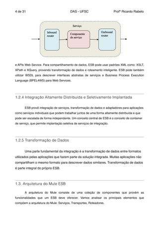 de4 31 DAS - UFSC Profº Ricardo Rabelo
e APIs Web Service. Para compartilhamento de dados, ESB pode usar padrões XML como: XSLT,
XPath e XQuery, provendo transformação de dados e roteamento inteligente. ESB pode também
utilizar WSDL para descrever interfaces abstratas de serviços e Business Process Execution
Language (BPEL4WS) para Web Services."
" "
1.2.4 Integração Altamente Distribuída e Seletivamente Implantada
" "
" ESB provê integração de serviços, transformação de dados e adaptadores para aplicações
como serviços individuais que podem trabalhar juntos de uma forma altamente distribuída e que
pode ser escalada de forma independente. Um conceito central de ESB é o conceito de container
de serviço, que permite implantação seletiva de serviços de integração."
"
1.2.5 Transformação de Dados
"
" Uma parte fundamental da integração é a transformação de dados entre formatos
utilizados pelas aplicações que fazem parte da solução integrada. Muitas aplicações não
compartilham o mesmo formato para descrever dados similares. Transformação de dados
é parte integral do próprio ESB."
"
1.3. Arquitetura do Mule ESB
"
" A arquitetura do Mule consiste de uma coleção de componentes que provêm as
funcionalidades que um ESB deve oferecer. Vamos analisar os principais elementos que
compõem a arquitetura do Mule: Serviços, Transportes, Roteadores."
 