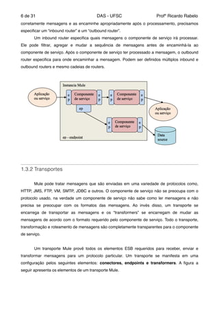 de6 31 DAS - UFSC Profº Ricardo Rabelo
corretamente mensagens e as encaminhe apropriadamente após o processamento, precisamos
especiﬁcar um “inbound router” e um “outbound router”."
" Um inbound router especiﬁca quais mensagens o componente de serviço irá processar.
Ele pode ﬁltrar, agregar e mudar a sequência de mensagens antes de encaminhá-la ao
componente de serviço. Após o componente de serviço ter processado a mensagem, o outbound
router especiﬁca para onde encaminhar a mensagem. Podem ser deﬁnidos múltiplos inbound e
outbound routers e mesmo cadeias de routers."
"
1.3.2 Transportes
"
" Mule pode tratar mensagens que são enviadas em uma variedade de protocolos como,
HTTP, JMS, FTP, VM, SMTP, JDBC e outros. O componente de serviço não se preocupa com o
protocolo usado, na verdade um componente de serviço não sabe como ler mensagens e não
precisa se preocupar com os formatos das mensagens. Ao invés disso, um transporte se
encarrega de transportar as mensagens e os “transformers” se encarregam de mudar as
mensagens de acordo com o formato requerido pelo componente de serviço. Todo o transporte,
transformação e roteamento de mensagens são completamente transparentes para o componente
de serviço."
" "
" Um transporte Mule provê todos os elementos ESB requeridos para receber, enviar e
transformar mensagens para um protocolo particular. Um transporte se manifesta em uma
conﬁguração pelos seguintes elementos: conectores, endpoints e transformers. A ﬁgura a
seguir apresenta os elementos de um transporte Mule."
"
 