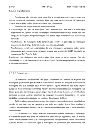de8 31 DAS - UFSC Profº Ricardo Rabelo
1.3.2.3 Transformers
"
" Transformers são utilizados para possibilitar a comunicação entre componentes que
utilizam formatos de mensagens diferentes. Mule não impõe nenhum formato de mensagem,
portanto as aplicações podem utilizar os formatos mais convenientes."
" Podem-se usar 3 tipos diferentes de transformações:"
• Transformação de tipo de mensagem. Esta transformação não altera a mensagem
propriamente dita, apenas seu tipo. Por exemplo, podemos converter um byte stream para uma
string; uma mensagem JMS para um objeto Java. Este é o tipo de transformação especíﬁca de
transporte."
• Transformação de mensagem. Esta transformação envolve a conversão da mensagem
propriamente dita. É o tipo de transformação especíﬁca de aplicação."
• Transformações envolvendo propriedades de uma mensagem. Mensagens podem conter
propriedades, por exemplo, uma mensagem enviada para um servidor SMTP deveria ter as
propriedades “To”, “From” e “CC”."
Transformers são declarados nas conﬁgurações Mule antes de serem usadas. Eles são
referenciados por nome, normalmente dentro de endpoints. Transformers podem ser encadeados,
acumulando seus efeitos."
"
1.3.2.3 Roteadores
"
" Os roteadores desempenham um papel fundamental no controle da trajetória das
mensagens que transitam pelo ESB Mule. Eles ﬁcam na entrada dos endpoint direcionando as
mensagens para que alcancem seus destinos corretos. Alguns roteadores são muito simples,
outros são mais complexos examinando inclusive algumas características das mensagens para
decidir quais rotas as mensagens devem seguir. Alguns roteadores chegam a um nível bastante
soﬁsticado podendo quebrar, classiﬁcar ou reagrupar mensagens baseando-se em certas
condições, normalmente executadas por entidades denominadas de ﬁltros."
" Os ﬁltros são complementos poderosos dos roteadores, provendo-os com a capacidade de
decisão do que fazer com as mensagens que estão em transito. Alguns ﬁltros analisam o
conteúdo das mensagens, baseando-se em determinados valores para fazer o encaminhamento
das mensagens."
" O local do roteador no serviço determina sua natureza (inbound, outbound ou async-reply)
e os possíveis papéis nos quais ele poderia atuar (pass-through, aggregator, etc). Os inbound
routers são atravessados antes que a mensagem alcance o componente de serviço, enquanto os
outbound routers são alcançados após a mensagem ser processada pelo componente. Um
 