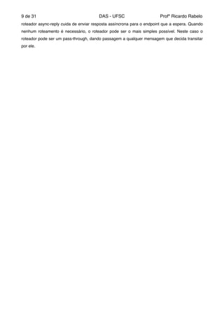 de9 31 DAS - UFSC Profº Ricardo Rabelo
roteador async-reply cuida de enviar resposta assíncrona para o endpoint que a espera. Quando
nenhum roteamento é necessário, o roteador pode ser o mais simples possível. Neste caso o
roteador pode ser um pass-through, dando passagem a qualquer mensagem que decida transitar
por ele."
"
"
 